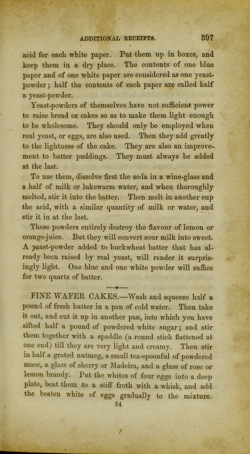 I « acid for each white paper. Put them up in boxes, and keep them in a dry place. The contents of one blue paper and of one white paper are considered as one yeast- powder; half the contents of each paper are called half a yeast-powder. Yeast-powders of themselves have not sufficient power to raise bread or cakes so as to make them light enough to be wholesome. They should only be employed when real yeast, or eggs, are also used. Then they add greatly to the lightness of the cake. They are also an improve- ment to batter puddings. They must always be added at the last. To use them, dissolve first the soda in a wine-glass and a half of milk or lukewarm water, and when thoroughly melted, stir it into the batter. Then melt in another cup the acid, with a similar quantity of milk or water, and stir it in at the last. These powders entirely destroy the flavour of lemon or orange-juice. But they will convert sour milk into sweet. A yeast-powder added to buckwheat batter that has al- ready been raised by real yeast, will render it surpris- ingly light. One blue and one white powder will suffice for two quarts of batter. —*— FINE WAFER CAKES.—Wash and squeeze half a pound of fresh butter in a pan of cold water. Then take it out, and cut it up in another pan, into which you have sifted half a pound of powdered white sugar; and stir them together with a spaddle (a round stick flattened at one end) till they are very light and creamy. Then stir in half a grated nutmeg, a small tea-spoonful of powdered mace, a glass of sherry or Madeira, and a glass of rose or lemon brandy. Put the whites of four eggs into a deep plate, beat them .to a still froth with a whisk, and add the beaten white of eggs gradually to the mixture. 34