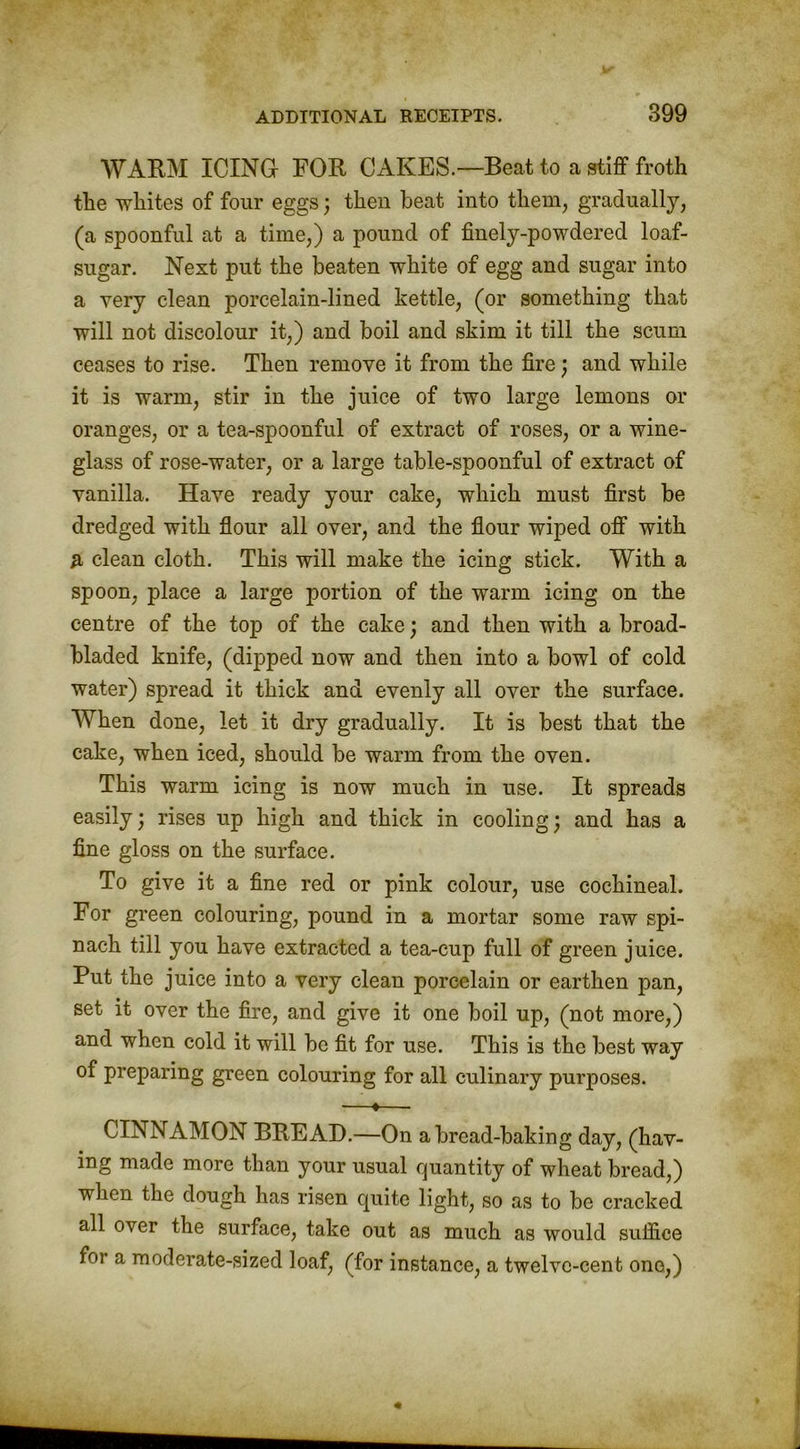 WARM ICING FOR CAKES.—Beat to a stiff froth the whites of four eggs) then beat into them, gradually, (a spoonful at a time,) a pound of finely-powdered loaf- sugar. Next put the beaten white of egg and sugar into a very clean porcelain-lined kettle, (or something that will not discolour it,) and boil and skim it till the scum ceases to rise. Then remove it from the fire) and while it is warm, stir in the juice of two large lemons or oranges, or a tea-spoonful of extract of roses, or a wine- glass of rose-water, or a large table-spoonful of extract of vanilla. Have ready your cake, which must first be dredged with flour all over, and the flour wiped off with A clean cloth. This will make the icing stick. With a spoon, place a large portion of the warm icing on the centre of the top of the cake; and then with a broad- bladed knife, (dipped now and then into a bowl of cold water) spread it thick and evenly all over the surface. When done, let it dry gradually. It is best that the cake, when iced, should be warm from the oven. This warm icing is now much in use. It spreads easily; rises up high and thick in cooling; and has a fine gloss on the surface. To give it a fine red or pink colour, use cochineal. For green colouring, pound in a mortar some raw spi- nach till you have extracted a tea-cup full of green juice. Put the juice into a very clean porcelain or earthen pan, set it over the fire, and give it one boil up, (not more,) and when cold it will be fit for use. This is the best way of preparing green colouring for all culinary purposes. —♦— CINNAMON BREAD.—On a bread-baking day, (hav- ing made more than your usual quantity of wheat bread,) when the dough has risen quite light, so as to be cracked all over the surface, take out as much as would suffice for a moderate-sized loaf, (for instance, a twelvc-cent one,)