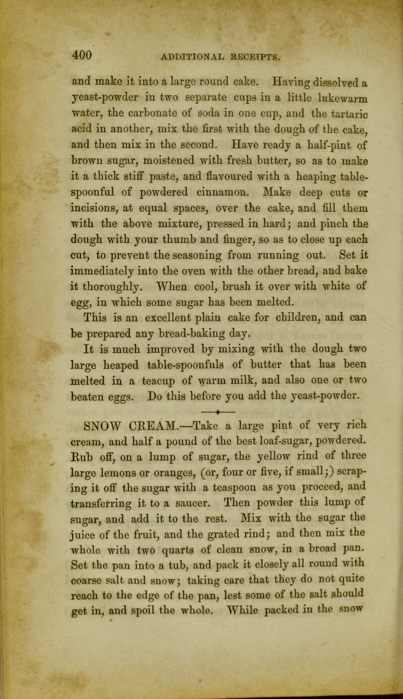 and make it into a large round cake. Having dissolved a yeast-powder in two separate cups in a little lukewarm water, tlie carbonate of soda in one cup, and tlie tartaric acid in another, mix the first with the dough of the cake, and then mix in the second. Have ready a half-pint of brown sugar, moistened with fresh butter, so as to make it a thick stiff paste, and flavoured with a heaping table- spoonful of powdered cinnamon. Make deep cuts or incisions, at equal spaces, over the cake, and fill them with the above mixture, pressed in hard; and pinch the dough with your thumb and finger, so as to close up each cut, to prevent the seasoning from running out. Set it immediately into the oven with the other bread, and bake it thoroughly. When cool, brush it over with white of egg, in which some sugar has been melted. This is an excellent plain cake for children, and can be prepared any bread-baking day. It is much improved by mixing with the dough two large heaped table-spoonfuls of butter that has been melted in a teacup of warm milk, and also one or two beaten eggs. Do this before you add the yeast-powder. —♦— SNOW CEE AM.—Take a large pint of very rich cream, and half a pound of the best loaf-sugar, powdered. Eub off, on a lump of sugar, the yellow rind of three large lemons or oranges, (or, four or five, if small;) scrap- ing it off the sugar with a teaspoon as you proceed, and transferring it to a saucer. Then powder this lump of sugar, and add it to the rest. Mix with the sugar the juice of the fruit, and the grated rind; and then mix the whole with two quarts of clean snow, in a broad pan. Set the pan into a tub, and pack it closely all round with coarse salt and snow; taking care that they do not quite reach to the edge of the pan, lest some of the salt should get in, and spoil the whole. While packed in the snow