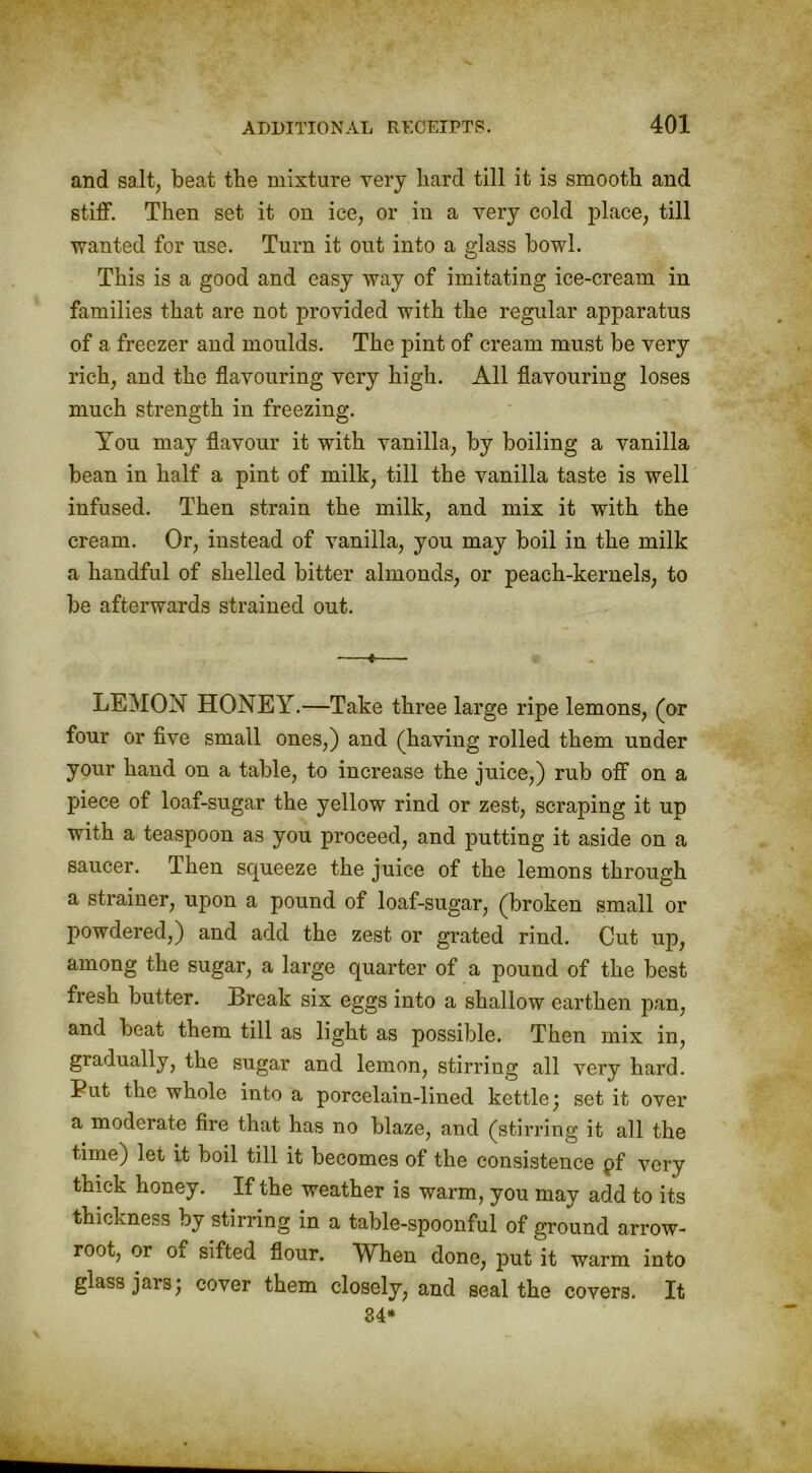 and salt, beat the mixture very hard till it is smooth and stiff. Then set it on ice, or in a very cold place, till wanted for use. Turn it out into a glass bowl. This is a good and easy way of imitating ice-cream in families that are not provided with the regular apparatus of a freezer and moulds. The pint of cream must be very rich, and the flavouring very high. All flavouring loses much strength in freezing. You may flavour it with vanilla, by boiling a vanilla bean in half a pint of milk, till the vanilla taste is well infused. Then strain the milk, and mix it with the cream. Or, instead of vanilla, you may boil in the milk a handful of shelled bitter almonds, or peach-kernels, to be afterwards strained out. —«— LEMON HONEY.—Take three large ripe lemons, (or four or five small ones,) and (having rolled them under your hand on a table, to increase the juice,) rub off on a piece of loaf-sugar the yellow rind or zest, scraping it un with a teaspoon as you proceed, and putting it aside on a saucer. Then sepieeze the juice of the lemons through a strainer, upon a pound of loaf-sugar, (broken small or powdered,) and add the zest or grated rind. Cut up, among the sugar, a large quarter of a pound of the best fresh butter. Break six eggs into a shallow earthen pan, and beat them till as light as possible. Then mix in, gradually, the sugar and lemon, stirring all very hard. Put the whole into a porcelain-lined kettle; set it over a moderate fire that has no blaze, and (stirring it all the time) let it boil till it becomes of the consistence pf very thick honey. If the weather is warm, you may add to its thickness by stirring in a table-spoonful of ground arrow- root, or of sifted flour. When done, put it warm into glass jars; cover them closely, and seal the covers. It 84*