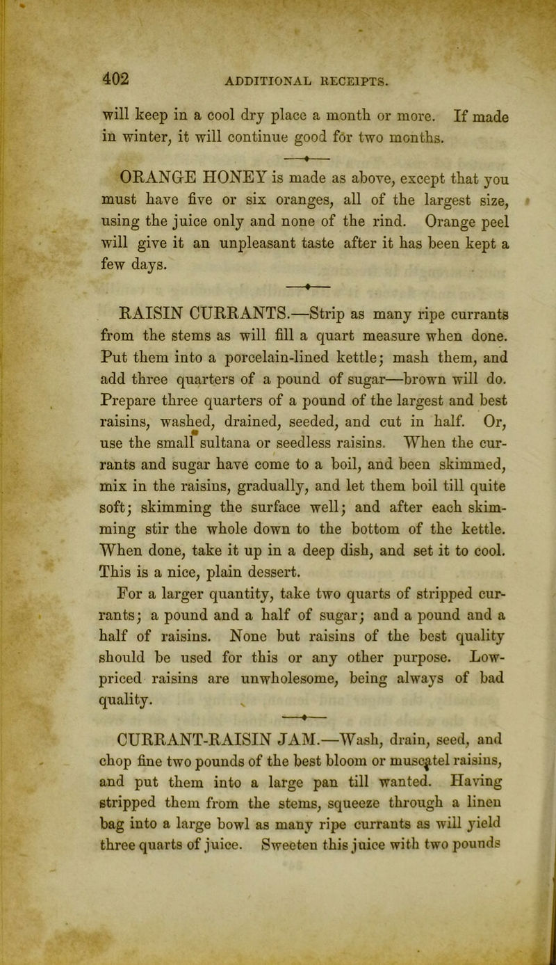 will keep in a cool dry place a month or more. If made in winter, it will continue good for two months. —♦— ORANGrE HONEY is made as above, except that you must have five or six oranges, all of the largest size, using the juice only and none of the rind. Orange peel will give it an unpleasant taste after it has been kept a few days. —♦— RAISIN CURRANTS.—Strip as many ripe currants from the stems as will fill a quart measure when done. Put them into a porcelain-lined kettle; mash them, and add three quarters of a pound of sugar—brown will do. Prepare three quarters of a pound of the largest and best raisins, washed, drained, seeded, and cut in half. Or, use the small sultana or seedless raisins. When the cur- rants and sugar have come to a boil, and been skimmed, mix in the raisins, gradually, and let them boil till quite soft; skimming the surface well; and after each skim- ming stir the whole down to the bottom of the kettle. When done, take it up in a deep dish, and set it to cool. This is a nice, plain dessert. For a larger quantity, take two quarts of stripped cur- rants; a pound and a half of sugar; and a pound and a half of raisins. None but raisins of the best quality should be used for this or any other purpose. Low- priced raisins are unwholesome, being always of bad quality. ■—♦— CURRANT-RAISIN JAM.—Wash, drain, seed, and chop fine two pounds of the best bloom or muscatel raisins, and put them into a large pan till wanted. Having stripped them from the stems, squeeze through a lineu bag into a large bowl as many ripe currants as will yield three quarts of juice. Sweeten this juice with two pounds