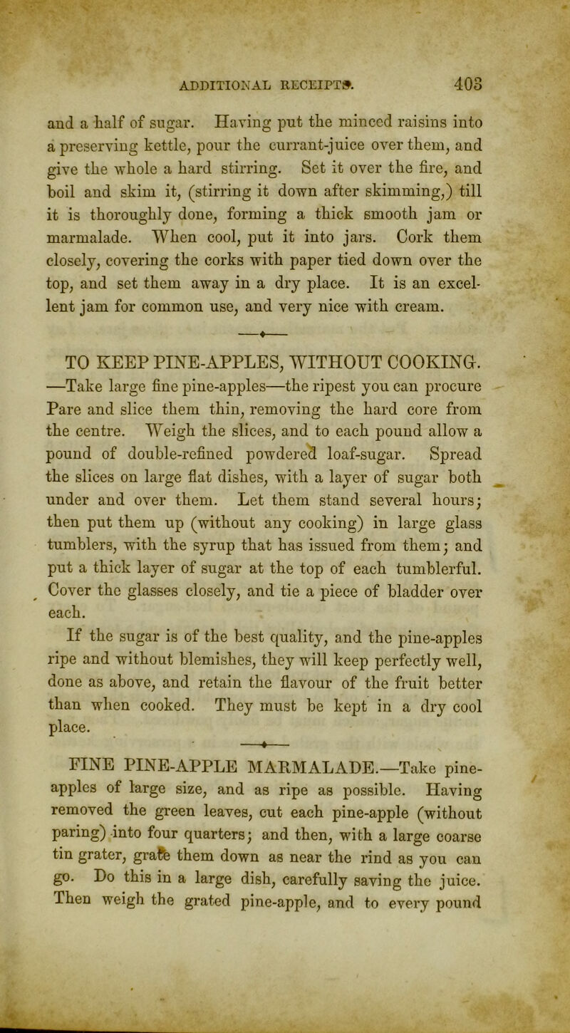 and a half of sugar. Having put the minced raisins into a preserving kettle, pour the currant-juice over them, and give the whole a hard stirring. Set it over the fire, and boil and skim it, (stirring it down after skimming,) till it is thoroughly done, forming a thick smooth jam or marmalade. When cool, put it into jars. Cork them closely, covering the corks with paper tied down over the top, and set them away in a dry place. It is an excel- lent jam for common use, and very nice with cream. —♦— TO KEEP PINE-APPLES, WITHOUT COOKING-. —Take large fine pine-apples—the ripest you can procure Pare and slice them thin, removing the hard core from the centre. Weigh the slices, and to each pound allow a pound of double-refined powdered loaf-sugar. Spread the slices on large flat dishes, with a layer of sugar both under and over them. Let them stand several hours; then put them up (without any cooking) in large glass tumblers, with the syrup that has issued from them; and put a thick layer of sugar at the top of each tumblerful. Cover the glasses closely, and tie a piece of bladder over each. If the sugar is of the best quality, and the pine-apples ripe and without blemishes, they will keep perfectly well, done as above, and retain the flavour of the fruit better than when cooked. They must be kept in a dry cool place. —t— PINE PINE-APPLE MAKMALADE.—Take pine- apples of large size, and as ripe as possible. Having removed the green leaves, cut each pine-apple (without paring) into four quarters; and then, with a large coarse tin grater, gralfe them down as near the rind as you can go. Do this in a large dish, carefully saving the juice. Then weigh the grated pine-apple, and to every pound