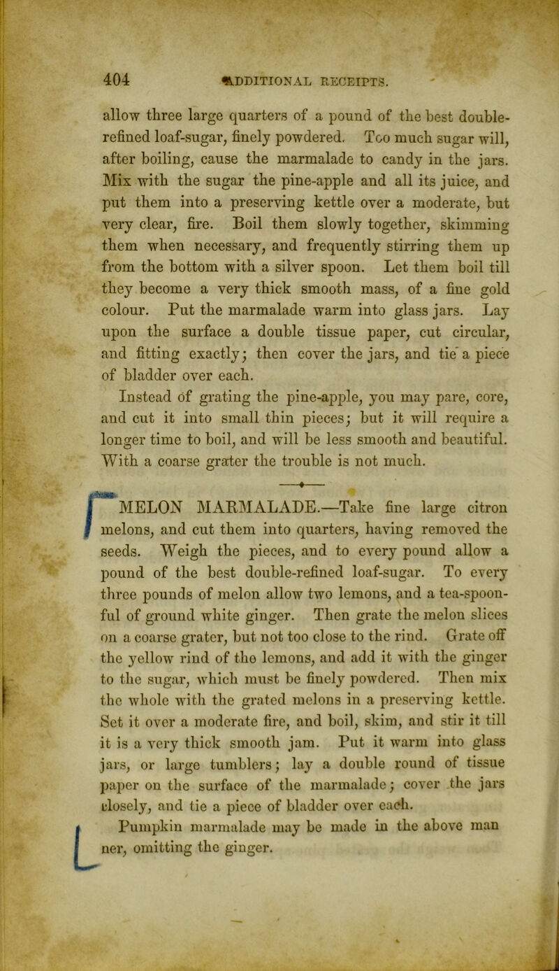 allow three large quarters of a pound of the best double- refined loaf-sugar, finely powdered. Too much sugar will, after boiling, cause the marmalade to candy in the jars. Mix with the sugar the pine-apple and all its juice, and put them into a preserving kettle over a moderate, but very clear, fire. Boil them slowly together, skimming them when necessary, and frequently stirring them up from the bottom with a silver spoon. Let them boil till they become a very thick smooth mass, of a fine gold colour. Put the marmalade warm into glass jars. Lay upon the surface a double tissue paper, cut circular, and fitting exactly; then cover the jars, and tie’a piece of bladder over each. Instead of grating the jnne-aiqde, you may pare, core, and cut it into small thin pieces; but it will require a longer time to boil, and will be less smooth and beautiful. With a coarse grater the trouble is not much. —♦— | MELON MARMALADE.—Take fine large citron I melons, and cut them into quarters, having removed the seeds. Weigh the pieces, and to every pound allow a pound of the best double-refined loaf-sugar. To every three pounds of melon allow two lemons, and a tea-spoon- ful of ground white ginger. Then grate the melon slices on a coarse grater, but not too close to the rind. Grate off the yellow rind of the lemons, and add it with the ginger to the sugar, which must be finely powdered. Then mix the whole witli the grated melons in a preserving kettle. Set it over a moderate fire, and boil, skim, and stir it till it is a very thick smooth jam. Put it warm into glass jars, or large tumblers; lay a double round of tissue paper on the surface of the marmalade; cover the jars ulosely, and tie a piece of bladder over each. L Pumpkin marmalade may be made in the above man ner, omitting the ginger.