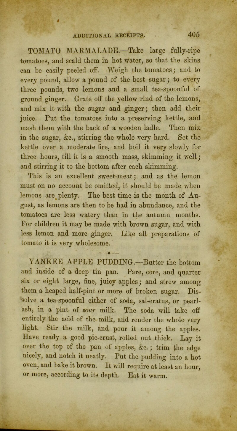 TOMATO MARMALADE.—Take large fully-ripe tomatoes, and scald them in hot water, so that the skins can he easily peeled off. Weigh the tomatoes; and to every pound, allow a pound of the best sugar; to every three pounds, two lemons and a small tea-spoonful of ground ginger. Grate off the yellow rind of the lemons, and mix it with the sugar and ginger; then add their juice. Put the tomatoes into a preserving kettle, and mash them with the back of a wooden ladle. Then mix in the sugar, &c., stirring the whole very hard. Set the kettle over a moderate fire, and boil it very slowly for three hours, till it is a smooth mass, skimming it well; and stirring it to the bottom after each skimming. This is an excellent sweet-meat; and as the lemon must on no account be omitted, it should be made when lemons are plenty. The best time is the month of Au- gust, as lemons are then to be had in abundance, and the tomatoes are less watery than in the autumn months. For children it may be made with brown sugar, and with less lemon and more ginger. Like all preparations of tomato it is very wholesome. —♦— YANKEE APPLE PUDDING.—Butter the bottom and inside of a deep tin pan. Pare, core, and quarter six or eight large, fine, juicy apples; and strew among them a heaped half-pint or more of broken sugar. Dis- solve a tea-spoonful either of soda, sal-eratus, or pearl- ash, in a pint of sour milk. The soda will take off entirely the acid of the milk, and render the whole very light. Stir the milk, and pour it among the apples. Have ready a good pie-crust, rolled out thick. Lay it over the top of the pan of apples, &c.; trim the edge nicely, and notch it neatly. Put the pudding into a hot oven, and bake it brown. It will require at least an hour, or more, according to its depth. Eat it warm.