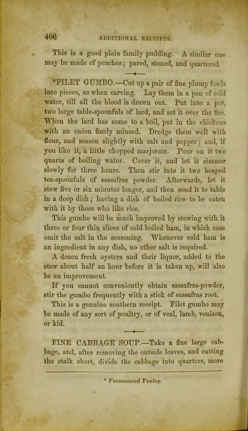 This is a good plain family pudding. A similar one may he made of peaches; pared, stoned, and quartered. —•— *FILET GUMBO.—Cut up a pair of fine plump fowls into pieces, as when carving. Lay them in a pan of cold water, till all the blood is drawn out. Put into a pot, two large table-spoonfuls of lard, and set it over the fire. When the lard has come to a boil, put in the chickens with an onion finely minced. Dredge them well with flour, and season slightly with salt and pepper; and, if you like it, a little chopped marjoram. Pour on it two quarts of boiling water. Cover it, and let it simmer slowly for three hours. Then stir into it two heaped tea-spoonfuls of sassafras powder. Afterwards, let it stew five or six minutes longer, and then send it to table in a deep dish; having a dish of boiled rice to be eaten with it by those who like rice. This gumbo will be much improved by stewing with it three or four thin slices of cold boiled ham, in which case omit the salt in the seasoning. Whenever cold ham is an ingredient in any dish, no other salt is required. A dozen fresh oysters and their liquor, added to the stew about half an hour before it is taken up, will also be an improvement. If you cannot conveniently obtain sassafras-powder, stir the gumbo frequently with a stick of sassafras root. This is a genuine southern receipt. Filet gumbo may be made of any sort of poultry, or of veal, lamb, venison, or kid. —♦— FINE CABBAGE SOUP.—Take a fine large cab- bage, and, after removing the outside leaves, and cutting the stalk short, divide the cabbage into quarters, more * Pronounced Feelny.
