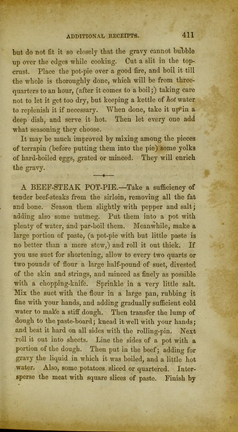 but do not fit it so closely that the gravy cannot bubble up over the edges while cooking. Cut a slit in the top- crust. Place the pot-pie over a good fire, and boil it till the whole is thoroughly done, which will be from three- quarters to an hour, (after it comes to a boil;) taking care not to let it get too dry, but keeping a kettle of hot water to replenish it if necessary. When done, take it up in a deep dish, and serve it hot. Then let every one add what seasoning they choose. It may be much improved by mixing among the pieces of terrapin (before putting them into the pie) some yolks of hard-boiled eggs, grated or minced. They will enrich the gravy. —♦— A BEEF-STEAK POT-PIE.—Take a sufficiency of tender beef-steaks from the sirloin, removing all the fat and bone. Season them slightly with pepper and salt ; adding also some nutmeg. Put them into a pot with plenty of water, and par-boil them. Meanwhile, make a large portion of paste, (a pot-pie with but little paste is no better than a mere stew,) and roll it out thick. If you use suet for shortening, allow to every two quarts or two pounds of flour a large half-pound of suet, divested of the skin and strings, and minced as finely as possible with a chopping-knife. Sprinkle in a very little salt. Mix the suet with the flour in a large pan, rubbing it fine with your hands, and adding gradually sufficient cold water to make a stiff dough. Then transfer the lump of dough to the paste-board; knead it well with your hands; and beat it hard on all sides with the rolling-pin. Next roll it out into sheets. Line the sides of a pot with a portion of the dough. Then put in the beef; adding for gravy the liquid in which it was boiled, and a little hot water. Also, some potatoes sliced or quartered. Inter- sperse the meat with square slices of paste. Finish by