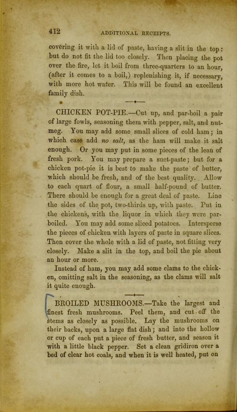 covering it with a lid of paste, having a slit in the top: but do not fit the lid too closely. Then placing the pot over the fire, let it boil from three-quarters to an hour, (after it comes to a boil,) replenishing it, if necessary, with more hot water. This will be found an excellent family dish. ♦ —♦— CHICKEN POT-PIE.—Cut up, and par-boil a pair of large fowls, seasoning them with pepper, salt, and nut- meg. You may add some small slices of cold ham; in which case add no salt, as the ham will make it salt enough. Or you may put in some pieces of the lean of fresh pork. You may prepare a suet-paste; but for a chicken pot-pie it is best to make the paste of butter, which should be fresh, and of the best quality. Allow to each quart of flour, a small half-pound of butter. There should be enough for a great deal of paste. Line the sides of the pot, two-thirds up, with paste. Put in the chickens, with the liquor in which they were par- boiled. You may add some sliced potatoes. Intersperse the pieces of chicken with layers of paste in square slices. Then cover the whole with a lid of paste, not fitting very closely. Make a slit in the top, and boil the pie about an hour or more. Instead of ham, you may add some clams to the chick- en, omitting salt in the seasoning, as the clams will salt it quite enough. “N . ' BROILED MUSHROOMS.—Take the largest and finest fresh mushrooms. Peel them, and cut off the stems as closely as possible. Lay the mushrooms on their backs, upon a large flat dish; and into the hollow or cup of each put a piece of fresh butter, and season it with a little black pepper. Set a clean gridiron over a bed of clear hot coals, and when it is well heated, put on