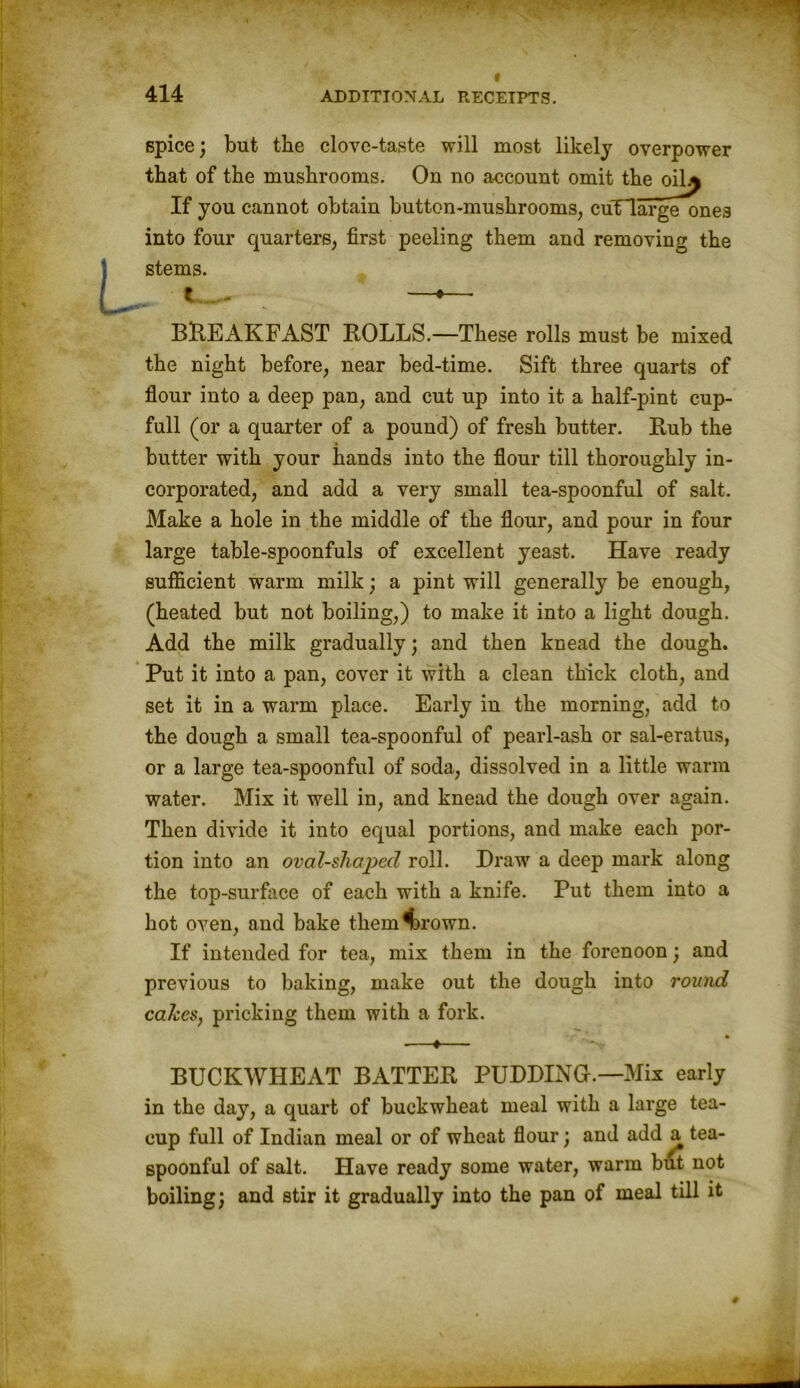 spice; but the clove-taste will most likely overpower that of the mushrooms. On no account omit the oil^ If you cannot obtain button-mushrooms, cuTlarge ones into four quarters, first peeling them and removing the stems. BREAKFAST ROLLS.—These rolls must be mixed the night before, near bed-time. Sift three quarts of flour into a deep pan, and cut up into it a half-pint cup- full (or a quarter of a pound) of fresh butter. Rub the butter with your hands into the flour till thoroughly in- corporated, and add a very small tea-spoonful of salt. Make a hole in the middle of the flour, and pour in four large table-spoonfuls of excellent yeast. Have ready sufficient warm milk; a pint will generally be enough, (heated but not boiling,) to make it into a light dough. Add the milk gradually; and then knead the dough. Put it into a pan, cover it with a clean thick cloth, and set it in a warm place. Early in the morning, add to the dough a small tea-spoonful of pearl-ash or sal-eratus, or a large tea-spoonful of soda, dissolved in a little warm water. Mix it well in, and knead the dough over again. Then divide it into equal portions, and make each por- tion into an oval-shaped roll. Draw a deep mark along the top-surface of each with a knife. Put them into a hot oven, and bake them4)rown. If intended for tea, mix them in the forenoon; and previous to baking, make out the dough into round cakes, pricking them with a fork. BUCKWHEAT BATTER PUDDING.—Mix early in the day, a quart of buckwheat meal with a large tea- cup full of Indian meal or of wheat flour; and add a tea- spoonful of salt. Have ready some water, warm but not boiling; and stir it gradually into the pan of meal till it