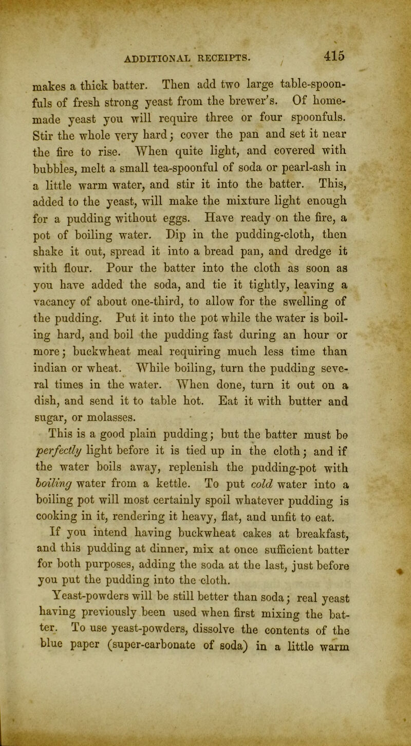 makes a thick batter. Then add two large table-spoon- fuls of fresh strong yeast from the brewer’s. Of home- made yeast you will require three or four spoonfuls. Stir the whole very hard; cover the pan and set it near the fire to rise. When quite light, and covered with hubbies, melt a small tea-spoonful of soda or pearl-ash in a little warm water, and stir it into the hatter. This, added to the yeast, will make the mixture light enough for a pudding without eggs. Have ready on the fire, a pot of boiling water. Dip in the pudding-cloth, then shake it out, spread it into a bread pan, and dredge it with flour. Pour the batter into the cloth as soon as you have added the soda, and tie it tightly, leaving a vacancy of about one-third, to allow for the swelling of the pudding. Put it into the pot while the water is boil- ing hard, and boil the pudding fast during an hour or more; buckwheat meal requiring much less time than indian or wheat. While boiling, turn the pudding seve- ral times in the water. When done, turn it out on a dish, and send it to table hot. Eat it with butter and sugar, or molasses. This is a good plain pudding; but the batter must be 'perfectly light before it is tied up in the cloth; and if the water boils away, replenish the pudding-pot with hailing water from a kettle. To put cold water into a boiling pot will most certainly spoil whatever pudding is cooking in it, rendering it heavy, flat, and unfit to eat. If you intend having buckwheat cakes at breakfast, and this pudding at dinner, mix at once sufficient batter for both purposes, adding the soda at the last, just before you put the pudding into the cloth. Yeast-powders will be still better than soda; real yeast having previously been used when first mixing the bat- ter. To use yeast-powders, dissolve the contents of the blue paper (super-carbonate of soda) in a little warm