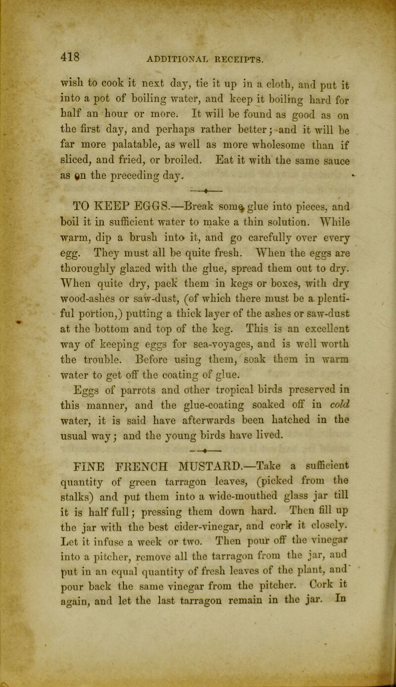 wish to cook it next day, tie it up in a cloth, and put it into a pot of boiling water, and keep it boiling hard for half an hour or more. It will be found as good as on the first day, and perhaps rather better; and it will be far more palatable, as well as more wholesome than if sliced, and fried, or broiled. Eat it with the same sauce as ®n the preceding day. —♦— TO KEEP EGGS.—Break som^glue into pieces, and boil it in sufficient water to make a thin solution. While warm, dip a brush into it, and go carefully over every egg. They must all be quite fresh. When the eggs are thoroughly glazed with the glue, spread them out to dry. When quite dry, pack them in kegs or boxes, with dry wood-ashes or saw-dust, (of which there must be a plenti- ful portion,) putting a thick layer of the ashes or saw-dust at the bottom and top of the keg. This is an excellent way of keeping eggs for sea-voyages, and is well worth the trouble. Before using them, soak them in warm water to get off the coating of glue. Eggs of parrots and other tropical birds preserved in this manner, and the glue-coating soaked off in cold water, it is said have afterwards been hatched in the usual way; and the young birds have lived. —•— FINE FRENCH MUSTARD.—Take a sufficient quantity of green tarragon leaves, (picked from the stalks) and put them into a wide-mouthed glass jar till it is half full; pressing them down hard. Then fill up the jar with the best cider-vinegar, and cork it closely. Let it infuse a week or two. Then pour off the vinegar into a pitcher, remove all the tarragon from the jar, and put in an equal quantity of fresh leaves of the plant, and pour back the same vinegar from the pitcher. Cork it a<rain, and let the last tarragon remain in the jar. In O 7 C1