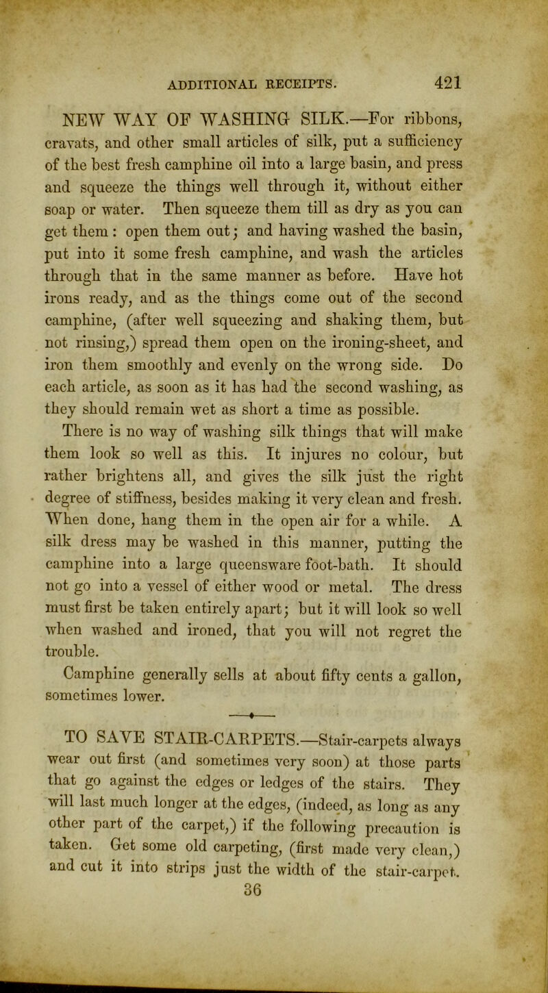 NEW WAY OF WASHING SILK.—For ribbons, cravats, and other small articles of silk, put a sufficiency of the best fresh camphine oil into a large basin, and press and squeeze the things well through it, without either soap or water. Then squeeze them till as dry as you can get them : open them out; and having washed the basin, put into it some fresh camphine, and wash the articles through that in the same manner as before. Have hot irons ready, and as the things come out of the second camphine, (after well squeezing and shaking them, but not rinsing,) spread them open on the ironing-sheet, and iron them smoothly and evenly on the wrong side. Do each article, as soon as it has had the second washing, as they should remain wet as short a time as possible. There is no way of washing silk things that will make them look so well as this. It injures no colour, but rather brightens all, and gives the silk just the right degree of stiffness, besides making it very clean and fresh. When done, hang them in the open air for a while. A silk dress may be washed in this manner, putting the camphine into a large queensware foot-bath. It should not go into a vessel of either wood or metal. The dress must first be taken entirely apart; but it will look so well when washed and ironed, that you will not regret the trouble. Camphine generally sells at about fifty cents a gallon, sometimes lower. —♦—■ TO SAVE STAIR-CARPETS.—Stair-carpets always wear out first (and sometimes very soon) at those parts that go against the edges or ledges of the stairs. They will last much longer at the edges, (indeed, as long as any other pait of the carpet,) if the following precaution is taken. Get some old carpeting, (first made very clean,) and cut it into strips just the width of the stair-carpet. 36