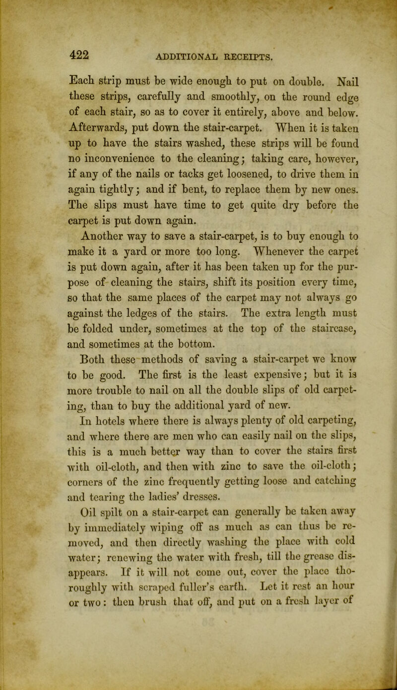 Each strip must be wide enough to put on double. Nail these strips, carefully and smoothly, on the round edge of each stair, so as to cover it entirely, above and below. Afterwards, put down the stair-carpet. When it is taken up to have the stairs washed, these strips will be found no inconvenience to the cleaning; taking care, however, if any of the nails or tacks get loosened, to drive them in again tightly; and if bent, to replace them by new ones. The slips must have time to get quite dry before the carpet is put down again. Another way to save a stair-carpet, is to buy enough to make it a yard or more too long. Whenever the carpet is put down again, after it has been taken up for the pur- pose of cleaning the stairs, shift its position every time, so that the same places of the carpet may not always go against the ledges of the stairs. The extra length must be folded under, sometimes at the top of the staircase, and sometimes at the bottom. Both these methods of saving a stair-carpet we know to be good. The first is the least expensive; but it is more trouble to nail on all the double slips of old carpet- ing, than to buy the additional yard of new. In hotels where there is always plenty of old carpeting, and where there are men who can easily nail on the slips, this is a much better way than to cover the stairs first with oil-cloth, and then with zinc to save the oil-cloth; corners of the zinc frequently getting loose and catching and tearing the ladies’ dresses. Oil spilt on a stair-carpet can generally be taken away by immediately wiping off as much as can thus be re- moved, and then directly washing the place with cold water; renewing the water with fresh, till the grease dis- appears. If it will not come out, cover the place tho- roughly with scraped fuller’s earth. Let it rest an hour or two: then brush that off, and put on a fresh layer of
