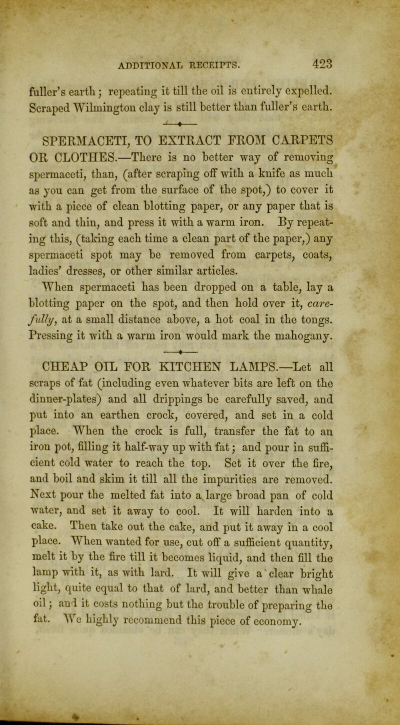 fuller’s earth; repeating it till the oil is entirely expelled. Scraped Wilmington clay is still better than fuller’s earth. u—♦— SPERMACETI, TO EXTRACT FROM CARPETS OR CLOTHES.—There is no better way of removing spermaceti, than, (after scraping off with a knife as much as you can get from the surface of the spot,) to cover it with a piece of clean blotting paper, or any paper that is soft and thin, and press it with a warm iron. By repeat- ing this, (taking each time a clean part of the paper,) any spermaceti spot may be removed from carpets, coats, ladies’ dresses, or other similar articles. When spermaceti has been dropped on a table, lay a blotting paper on the spot, and then hold over it, care- fully, at a small distance above, a hot coal in the tongs. Pressing it with a warm iron would mark the mahogany. —*— CHEAP OIL FOR KITCHEN LAMPS.—Let all scraps of fat (including even whatever bits are left on the dinner-plates) and all drippings be carefully saved, and put into an earthen crock, covered, and set in a cold place. When the crock is full, transfer the fat to an iron pot, filling it half-way up with fat; and pour in suffi- cient cold water to reach the top. Set it over the fire, and boil and skim it till all the impurities are removed. Next pour the melted fat into a large broad pan of cold water, and set it away to cool. It will harden into a cake. Then take out the cake, and put it away in a cool place. When wanted for use, cut off a sufficient quantity, melt it by the fire till it becomes liquid, and then fill the lamp with it, as with lard. It will give a' clear bright light, quite equal to that of lard, and better than whale oil) and it costs nothing but the trouble of preparing the fat. We highly recommend this piece of economy.
