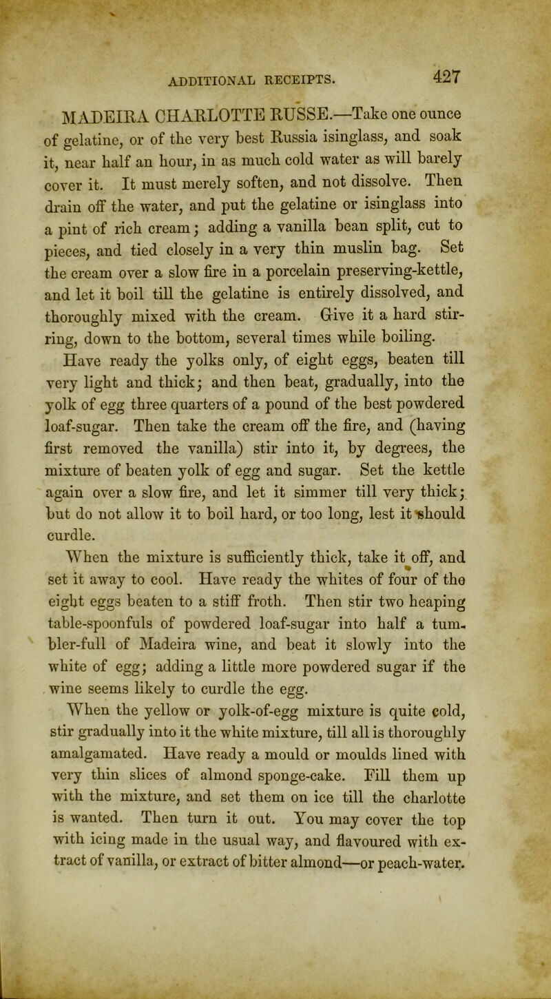 MADEIRA CHARLOTTE RUSSE.—Take one ounce of gelatine, or of the very best Russia isinglass, and soak it, near half an hour, in as much cold water as will barely cover it. It must merely soften, and not dissolve. Then drain off the water, and put the gelatine or isinglass into a pint of rich cream; adding a vanilla bean split, cut to pieces, and tied closely in a very thin muslin bag. Set the cream over a slow fire in a porcelain preserving-kettle, and let it boil till the gelatine is entirely dissolved, and thoroughly mixed with the cream. Grive it a hard stir- ring, down to the bottom, several times while boiling. Have ready the yolks only, of eight eggs, beaten till very light and thick; and then beat, gradually, into the yolk of egg three quarters of a pound of the best powdered loaf-sugar. Then take the cream off the fire, and (having first removed the vanilla) stir into it, by degrees, the mixture of beaten yolk of egg and sugar. Set the kettle again over a slow fire, and let it simmer till very thick; but do not allow it to boil hard, or too long, lest it -should curdle. When the mixture is sufficiently thick, take it off, and set it away to cool. Have ready the whites of four of tho eight eggs beaten to a stiff froth. Then stir two heaping table-spoonfuls of powdered loaf-sugar into half a tum- bler-full of Madeira wine, and beat it slowly into the white of egg; adding a little more powdered sugar if the wine seems likely to curdle the egg. When the yellow or yolk-of-egg mixture is quite cold, stir gradually into it the white mixture, till all is thoroughly amalgamated. Have ready a mould or moulds lined with very thin slices of almond sponge-cake. Fill them up with the mixture, and set them on ice till the charlotte is wanted. Then turn it out. You may cover the top with icing made in the usual way, and flavoured with ex- tract of vanilla, or extract of bitter almond—or peach-water.
