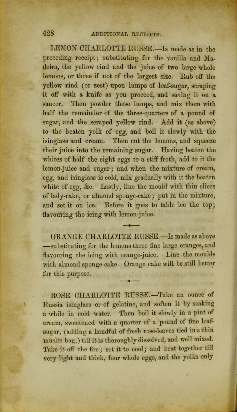 LEMON CHARLOTTE RUSSE.—Is made as in the preceding receipt; substituting for the vanilla and Ma- deira, the yellow rind and the juice of two large whole lemons, or three if not of the largest size. Rub off the yellow rind (or zest) upon lumps of loaf-sugar, scraping it off with a knife as you proceed, and saving it on a saucer. Then powder these lumps, and mix them with half the remainder of the three-quarters of a pound of sugar, and the scraped yellow rind. Add it (as above) to the beaten yolk of egg, and boil it slowly with the isinglass and cream. Then cut the lemons, and squeeze their juice into the remaining sugar. Having beaten the whites of half the eight eggs to a stiff froth, add to it the lemon-juice and sugar; and when the mixture of cream, egg, and isinglass is cold, mix gradually with it the beaten white of egg, &c. Lastly, line the mould with thin slices of lady-cake, or almond sponge-cake; put in the mixture, and set it on ice. Before it goes to table ice the top; flavouring the icing with lemon-juice. —«— ORANGE CHARLOTTE RUSSE.—Is made as above —substituting for the lemons three fine large oranges, and flavouring the icing with orange-juice. Line the moulds with almond sponge-cake. Orange cake will be still better for this purpose. —♦— ROSE CHARLOTTE RUSSE.—Take an ounce of Russia isinglass or of gelatine, and soften it by soaking a while in cold water. Then boil it slowly in a pint of cream, sweetened with a quarter of a pound of fine loaf- sugar, (adding a handful of fresh rose-leaves tied in a thin muslin bag,) till it is thoroughly dissolved, and well mixed. Take it off the fire; set it to cool; and beat together till very light and thick, four whole eggs, and the yolks only