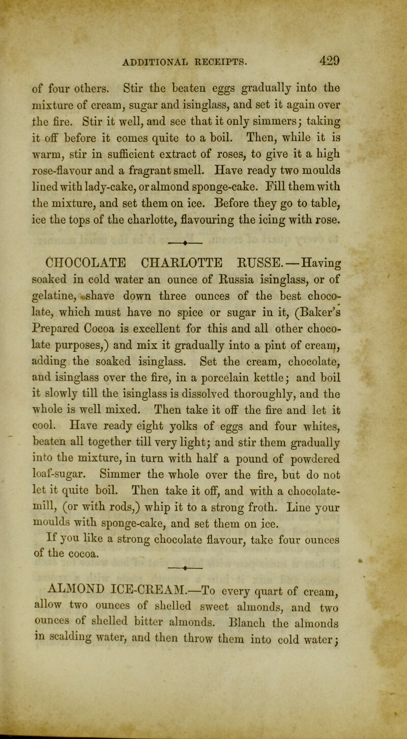 of four others. Stir the beaten eggs gradually into the mixture of cream, sugar and isinglass, and set it again over the fire. Stir it well, and see that it only simmers; taking it off before it comes quite to a boil. Then, while it is warm, stir in sufficient extract of roses, to give it a high rose-flavour and a fragrant smell. Have ready two moulds lined with lady-cake, or almond sponge-cake. Fill them with the mixture, and set them on ice. Before they go to table, ice the tops of the charlotte, flavouring the icing with rose. —t— CHOCOLATE CHARLOTTE RUSSE.—Having soaked in cold water an ounce of Russia isinglass, or of gelatine, shave down three ounces of the best choco- late, which must have no spice or sugar in it, (Baker’s Prepared Cocoa is excellent for this and all other choco- late purposes,) and mix it gradually into a pint of cream, adding the soaked isinglass. Set the cream, chocolate, and isinglass over the fire, in a porcelain kettle; and boil it slowly till the isinglass is dissolved thoroughly, and the whole is well mixed. Then take it off the fire and let it cool. Have ready eight yolks of eggs and four whites, beaten all together till very light; and stir them gradually into the mixture, in turn with half a pound of powdered loaf-sugar. Simmer the whole over the fire, but do not let it quite boil. Then take it off, and with a chocolate- mill, (or with rods,) whip it to a strong froth. Line your moulds with sponge-cake, and set them on ice. If you like a strong chocolate flavour, take four ounces of the cocoa. —*— ALMOND ICE-CREAM.—To every quart of cream, allow two ounces of shelled sweet almonds, and two ounces of shelled bitter almonds. Blanch the almonds in scalding water, and then throw them into cold water;