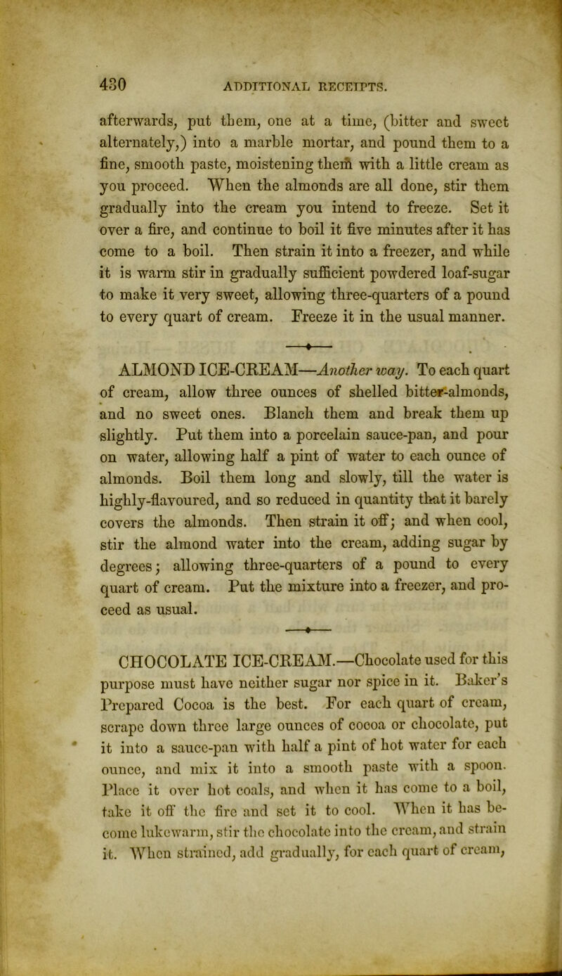 afterwards, put them, one at a time, (bitter and sweet alternately,) into a marble mortar, and pound them to a fine, smooth paste, moistening them with a little cream as you proceed. When the almonds are all done, stir them gradually into the cream you intend to freeze. Set it over a fire, and continue to boil it five minutes after it has come to a boil. Then strain it into a freezer, and while it is warm stir in gradually sufficient powdered loaf-sugar to make it very sweet, allowing three-quarters of a pound to every quart of cream. Freeze it in the usual manner. ■—«— ALMOND ICE-CREAM—Another way. To each quart of cream, allow three ounces of shelled bitter-almonds, and no sweet ones. Blanch them and break them up slightly. Put them into a porcelain sauce-pan, and pour on water, allowing half a pint of water to each ounce of almonds. Boil them long and slowly, till the water is highly-flavoured, and so reduced in quantity that it barely covers the almonds. Then strain it off; and when cool, stir the almond water into the cream, adding sugar by degrees; allowing three-quarters of a pound to every quart of cream. Put the mixture into a freezer, and pro- ceed as usual. ■—♦— CHOCOLATE ICE-CREAM.—Chocolate used for this purpose must have neither sugar nor spice in it. Baker s Prepared Cocoa is the best. For each quart of cream, scrape down three large ounces of cocoa or chocolate, put it into a sauce-pan with half a pint of hot water for each ounce, and mix it into a smooth paste with a spoon. Place it over hot coals, and when it has come to a boil, take it ofi' the fire and set it to cool. When it has be- come lukewarm, stir the chocolate into the cream, and strain it. When strained, add gradually, for each quart of cream,