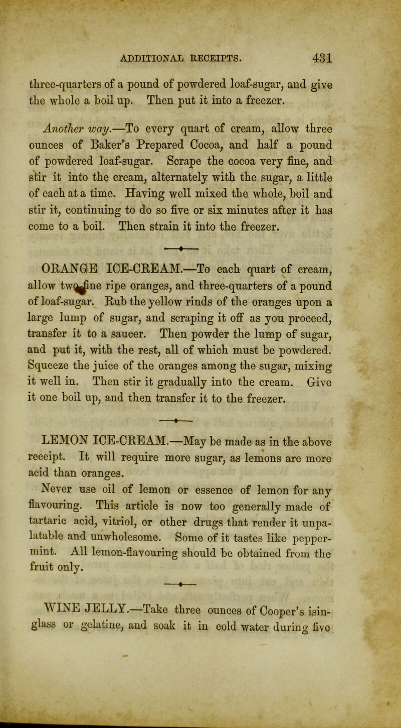 three-quarters of a pound of powdered loaf-sugar, and give the whole a boil up. Then put it into a freezer. Another way.—To every quart of cream, allow three ounces of Baker’s Prepared Cocoa, and half a pound of powdered loaf-sugar. Scrape the cocoa very fine, and stir it into the cream, alternately with the sugar, a little of each at a time. Having well mixed the whole, boil and stir it, continuing to do so five or six minutes after it has come to a boil. Then strain it into the freezer. -—•— ORANGE ICE-CREAM.—To each quart of cream, allow tw^ine ripe oranges, and three-quarters of a pound of loaf-sugar. Rub the yellow rinds of the oranges upon a large lump of sugar, and scraping it off as you proceed, transfer it to a saucer. Then powder the lump of sugar, and put it, with the rest, all of which must be powdered. Squeeze the juice of the oranges among the sugar, mixing it well in. Then stir it gradually into the cream. Give it one boil up, and then transfer it to the freezer. —*— LEMON ICE-CREAM.—May be made as in the above receipt. It will require more sugar, as lemons are more acid than oranges. Never use oil of lemon or essence of lemon for any flavouring. This article is now too generally made of tartaric acid, vitriol, or other drugs that render it unpa- latable and unwholesome. Some of it tastes like pepper- mint. All lemon-flavouring should be obtained from the fruit only. —♦— IisE JELLY. Take three ounces of Cooper’s isin- glass or gelatine, and soak it in cold water during five