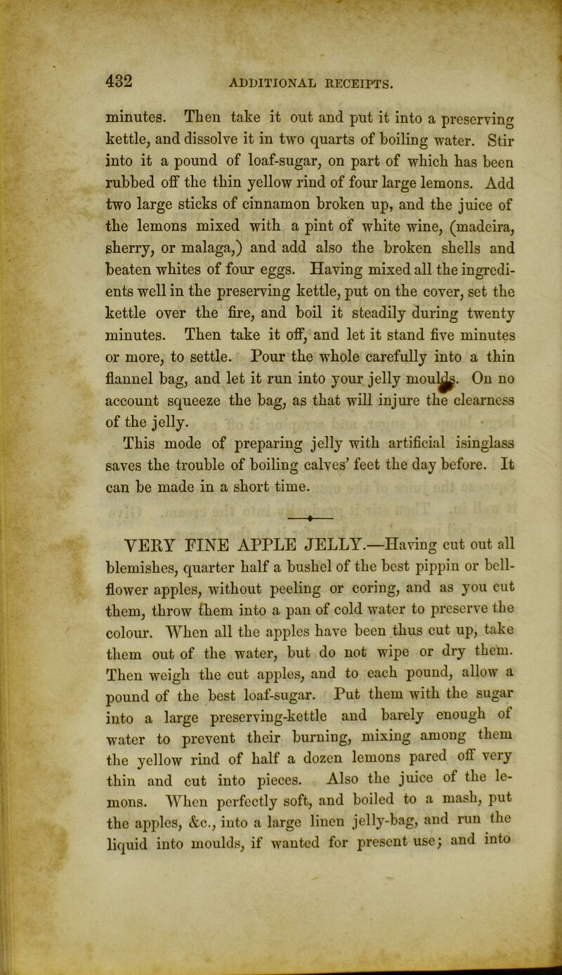 minutes. Then take it out and put it into a preserving kettle, and dissolve it in two quarts of boiling water. Stir into it a pound of loaf-sugar, on part of which has been rubbed off the thin yellow rind of four large lemons. Add two large sticks of cinnamon broken up, and the juice of the lemons mixed with a pint of white wine, (madeira, sherry, or malaga,) and add also the broken shells and beaten whites of four eggs. Having mixed all the ingredi- ents well in the preserving kettle, put on the cover, set the kettle over the fire, and boil it steadily during twenty minutes. Then take it off, and let it stand five minutes or more, to settle. Pour the whole carefully into a thin flannel bag, and let it run into your jelly moulds. On no account squeeze the bag, as that will injure the clearness of the jelly. This mode of preparing jelly with artificial isinglass saves the trouble of boiling calves’ feet the day before. It can be made in a short time. —♦— VERY PINE APPLE JELLY.—Having cut out all blemishes, quarter half a bushel of the best pippin or bell- flower apples, without peeling or coring, and as you cut them, throw them into a pan of cold water to preserve the colour. When all the apples have been thus cut up, take them out of the water, but do not wipe or dry them. Then weigh the cut apples, and to each pound, allow a pound of the best loaf-sugar. Put them with the sugar into a large preserving-kettle and barely enough of water to prevent their burning, mixing among them the yellow rind of half a dozen lemons pared ofi very thin and cut into pieces. Also the juice of the le- mons. When perfectly soft, and boiled to a mash, put the apples, &c., into a large linen jelly-bag, and run the liquid into moulds, if wanted for present use; and into