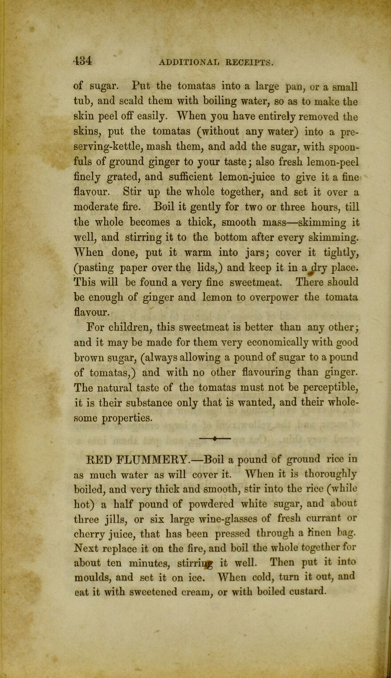 of sugar. Put the tomatas into a large pan, or a small tub, and scald them with boiling water, so as to make the skin peel off easily. When you have entirely removed the skins, put the tomatas (without any water) into a pre- serving-kettle, mash them, and add the sugar, with spoon- fuls of ground ginger to your taste; also fresh lemon-peel finely grated, and sufficient lemon-juice to give it a fine flavour. Stir up the whole together, and set it over a moderate fire. Boil it gently for two or three hours, till the whole becomes a thick, smooth mass—skimming it well, and stirring it to the bottom after every skimming. When done, put it warm into jars; cover it tightly, (pasting paper over the lids,) and keep it in a^lry place. This will be found a very fine sweetmeat. There should be enough of ginger and lemon to overpower the tomata flavour. For children, this sweetmeat is better than any other; and it may be made for them very economically with good brown sugar, (always allowing a pound of sugar to a pound of tomatas,) and with no other flavouring than ginger. The natural taste of the tomatas must not be perceptible, it is their substance only that is wanted, and their whole- some properties. —•— RED FLUMMERY.—Boil a pound of ground rice in as much water as will cover it. When it is thoroughly boiled, and very thick and smooth, stir into the rice (while hot) a half pound of powdered white sugar, and about three jills, or six large wine-glasses of fresh currant or cherry juice, that has been pressed through a Knen bag. Next replace it on the fire, and boil the whole together for about ten minutes, stirriqg it well. Then put it into moulds, and set it on ice. When cold, turn it out, and eat it with sweetened cream, or with boiled custard.