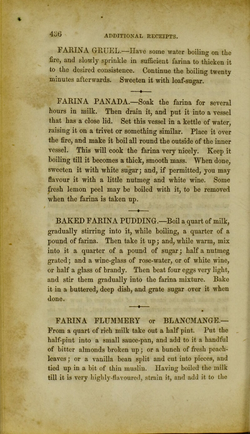 4 oiy FARINA GRUEL.—Have some water boiling on the fire, and slowly sprinkle in sufficient farina to thicken it to the desired consistence. Continue the boiling twenty minutes afterwards. Sweeten it with loaf-sugar. —♦— FARINA PANADA.—Soak the farina for several hours in milk. Then drain it, and put it into a vessel that has a close lid. Set this vessel in a kettle of water, raising it on a trivet or something similar. Place it over the fire, and make it boil all round the outside of the inner vessel. This will cook the farina very nicely. Keep it boiling till it becomes a thick, smooth mass. When done, sweeten it with white sugar; and, if permitted, you may flavour it with a little nutmeg and white wine. Some £resh lemon peel may be boiled with it, to be removed when the farina is taken up. —♦— BAKED FARINA PUDDING.—Boil a quart of milk, gradually stirring into it, while boiling, a quarter of a pound of farina. Then take it up; and, while warm, mix into it a quarter of a pound of sugar; half a nutmeg grated; and a wine-glass of rose-water, or of white wine, or half a glass of brandy. Then beat four eggs very light, and stir them gradually into the farina mixture. Bake it in a buttered, deep dish, and grate sugar over it when done. —•— FARINA FLUMMERY or BLANCMANGE.— From a quart of rich milk take out a half pint. Put the half-pint into a small sauce-pan, and add to it a handful of bitter almonds broken up; or a bunch of fresh peach- leaves ; or a vanilla bean split and cut into pieces, and tied up in a bit of thin muslin. Having boiled the milk till it is very highly-flavoured, strain it, and add it to the