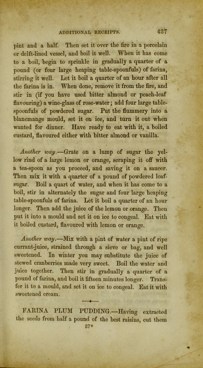 pint and a half. Then set it over the fire in a porcelain or delft-lined vessel, and boil it well. When it has come to a boil, begin to sprinkle in gradually a quarter of a pound (or four large heaping table-spoonfuls) of farina, stirring it well. Let it boil a quarter of an hour after all the farina is in. When done, remove it from the fire, and stir in (if you have used bitter almond or peach-leaf flavouring) a wine-glass of rose-water; add four large table- spoonfuls of powdered sugar. Put the flummery into a blancmange mould, set it on ice, and turn it out when wanted for dinner. Have ready to eat with it, a boiled custard, flavoured either with bitter almond or vanilla. Another way.—Grate on a lump of sugar the yel- low rind of a large lemon or orange, scraping it off with a tea-spoon as you proceed, and saving it on a saucer. Then mix it with a quarter of a pound of powdered loaf- sugar. Boil a quart of water, and when it has come to a boil, stir in alternately the sugar and four large heaping table-spoonfuls of farina. Let it boil a quarter of an hour longer. Then add the juice of the lemon or orange. Then put it into a mould and set it on ice to congeal. Eat with it boiled custard, flavoured with lemon or orange. Another way.—Mix with a pint of water a pint of ripe currant-juice, strained through a sieve or bag, and well sweetened. In winter you may substitute the juice of stewed cranberries made very sweet. Boil the water and juice together. Then stir in gradually a quarter of a pound of farina, and boil it fifteen minutes longer. Trans- fer it to a mould, and set it on ice to congeal. Eat it with sweetened cream. —«— FABINA PLUM PUDDING.—Having extracted the seeds from half a pound of the best raisins, cut them 37*