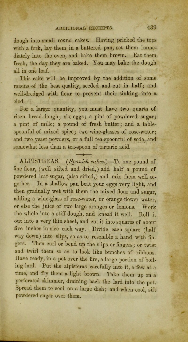 dough into small round cakes. Having pricked the tops with a fork, lay them in a buttered pan, set them imme- diately into the oven, and bake them brown. Eat them fresh, the day they are baked. You may bake the dough all in one loaf. This cake will be improved by the addition of some raisins of the best quality, seeded and cut in half; and well-dredged with flour to prevent their sinking into a clod. For a larger quantity, you must have two quarts of risen bread-dough; six eggs; a pint of powdered sugar; a pint of milk; a pound of fresh butter; and a table- spoonful of mixed spice; two wine-glasses of rose-water; and two yeast powders, or a full tea-spoonful of soda, and somewhat less than a tea-spoon of tartaric acid. —«— ALPISTERAS. (Spanish cakes.')—To one pound of fine flour, (well sifted and dried,) add half a pound of powdered loaf-sugar, (also sifted,) and mix them well to- gether. In a shallow pan beat your eggs very light, and then gradually wet with them the mixed flour and sugar, adding a wine-glass of rose-water, or orange-flower water, or else the juice of two large oranges or lemons. Work the whole into a stiff dough, and knead it well. Roll it out into a very thin sheet, and cut it into squares of about five inches in size each way. Divide each square (half way down) into slips, so as to resemble a hand with fin- gers. Then curl or bend up the slips or fingers; or twist and twirl them so as to look like bunches of ribbons. Have ready, in a pot over the fire, a large portion of boil- ing lard. Put the alpisteras carefully into it, a few at a time, and fry them a light brown. Take them up on a perforated skimmer, draining back the lard into the pot. Spread them to cool on a large dish; and when cool, sift powdered sugar over them.