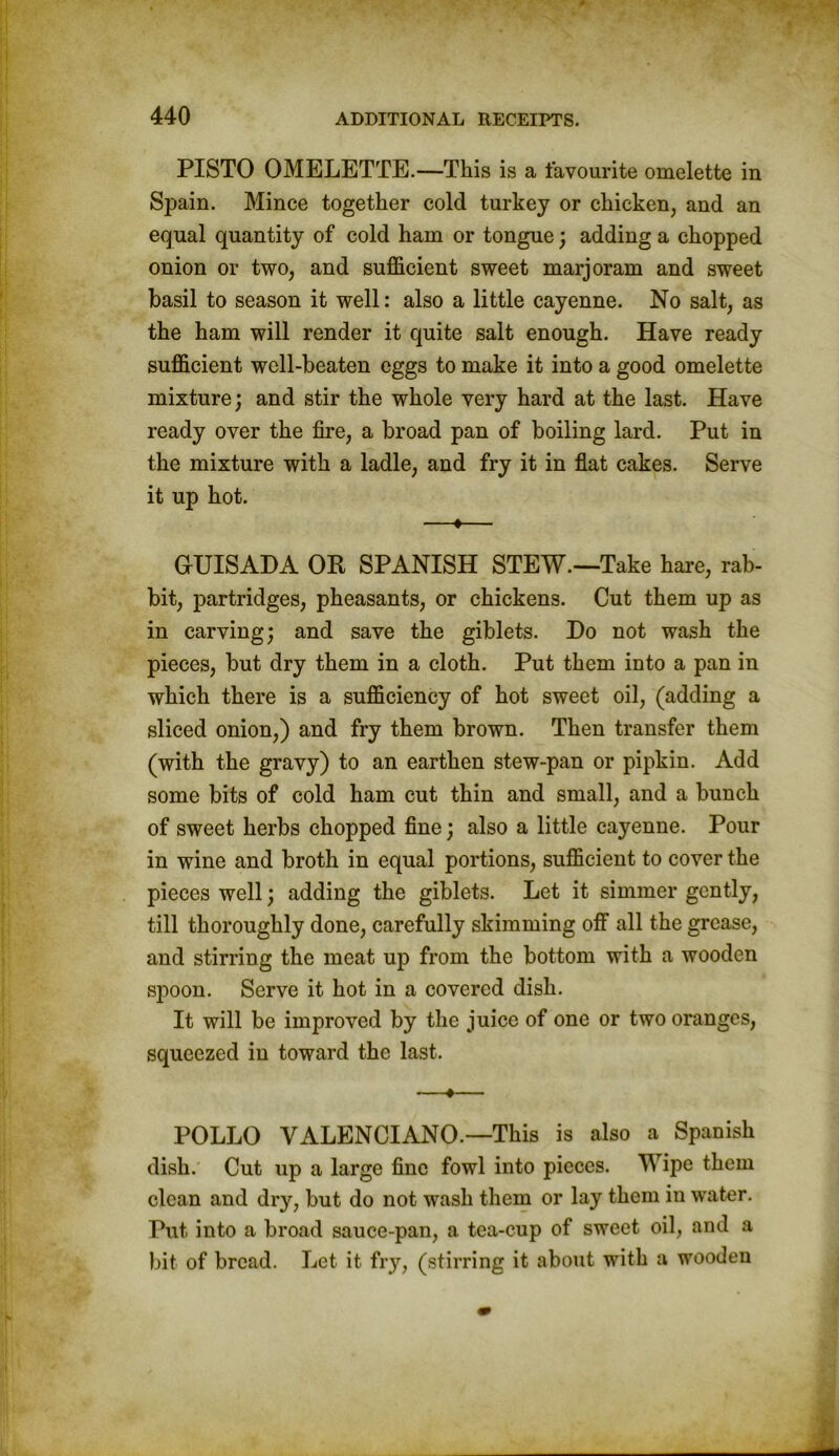 PISTO OMELETTE.—This is a favourite omelette in Spain. Mince together cold turkey or chicken, and an equal quantity of cold ham or tongue; adding a chopped onion or two, and sufficient sweet marjoram and sweet basil to season it well: also a little cayenne. No salt, as the ham will render it quite salt enough. Have ready sufficient well-beaten eggs to make it into a good omelette mixture; and stir the whole very hard at the last. Have ready over the fire, a broad pan of boiling lard. Put in the mixture with a ladle, and fry it in flat cakes. Serve it up hot. —♦— GUISAHA OR SPANISH STEW.—Take hare, rab- bit, partridges, pheasants, or chickens. Cut them up as in carving; and save the giblets. Ho not wash the pieces, but dry them in a cloth. Put them into a pan in which there is a sufficiency of hot sweet oil, (adding a sliced onion,) and fry them brown. Then transfer them (with the gravy) to an earthen stew-pan or pipkin. Add some bits of cold ham cut thin and small, and a bunch of sweet herbs chopped fine; also a little cayenne. Pour in wine and broth in equal portions, sufficient to cover the pieces well; adding the giblets. Let it simmer gently, till thoroughly done, carefully skimming off all the grease, and stirring the meat up from the bottom with a wooden spoon. Serve it hot in a covered dish. It will be improved by the juice of one or two oranges, squeezed in toward the last. —•— POLLO VALENCIANO.—This is also a Spanish dish. Cut up a large fine fowl into pieces. Wipe them clean and dry, but do not wash them or lay them iu water. Put into a broad sauce-pan, a tea-cup of sweet oil, and a bit of bread. Let it fry, (stirring it about with a wooden