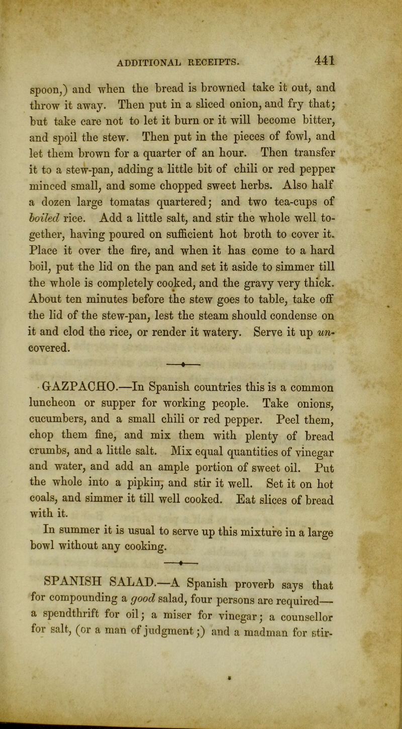 spoon,) and when the bread is browned take it out, and throw it away. Then put in a sliced onion, and fry that; but take care not to let it burn or it will become bitter, and spoil the stew. Then put in the pieces of fowl, and let them brown for a quarter of an hour. Then transfer it to a stew-pan, adding a little bit of chili or red pepper minced small, and some chopped sweet herbs. Also half a dozen large tomatas quartered; and two tea-cups of boiled rice. Add a little salt, and stir the whole well to- gether, haying poured on sufficient hot broth to cover it. Place it over the fire, and when it has come to a hard boil, put the lid on the pan and set it aside to simmer till the whole is completely cooked, and the gravy very thick. About ten minutes before the stew goes to table, take off the lid of the stew-pan, lest the steam should condense on it and clod the rice, or render it watery. Serve it up un- covered. —♦— • GAZPACHO.—In Spanish countries this is a common luncheon or supper for working people. Take onions, cucumbers, and a small chili or red pepper. Peel them, chop them fine, and mix them with plenty of bread crumbs, and a little salt. Mix equal quantities of vinegar and water, and add an ample portion of sweet oil. Put the whole into a pipkin, and stir it well. Set it on hot coals, and simmer it till well cooked. Eat slices of bread with it. In summer it is usual to serve up this mixture in a large bowl without any cooking. —*— SPANISH SALAD.—A Spanish proverb says that for compounding a good salad, four persons are required— a spendthrift for oil; a miser for vinegar; a counsellor for salt, (or a man of judgment;) and a madman for stir-