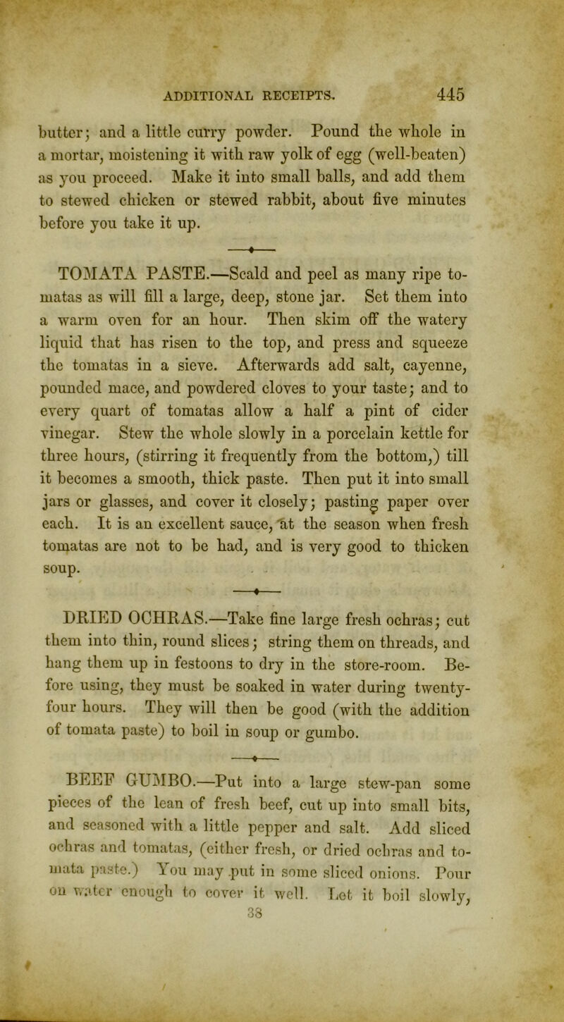 butter; and a little curry powder. Pound the whole in a mortar, moistening it with raw yolk of egg (well-beaten) as you proceed. Make it into small balls, and add them to stewed chicken or stewed rabbit, about five minutes before you take it up. —«— TOMATA PASTE.—Scald and peel as many ripe to- matas as will fill a large, deep, stone jar. Set them into a warm oven for an hour. Then skim off the watery liquid that has risen to the top, and press and squeeze the tomatas in a sieve. Afterwards add salt, cayenne, pounded mace, and powdered cloves to your taste; and to every quart of tomatas allow a half a pint of cider vinegar. Stew the whole slowly in a porcelain kettle for three hours, (stirring it frequently from the bottom,) till it becomes a smooth, thick paste. Then put it into small jars or glasses, and cover it closely; pasting paper over each. It is an excellent sauce, at the season when fresh tomatas are not to be had, and is very good to thicken soup. —♦— DRIED OCHRAS.—Take fine large fresh ochras; cut them into thin, round slices; string them on threads, and hang them up in festoons to dry in the store-room. Be- fore using, they must be soaked in water during twenty- four hours. They will then be good (with the addition of tomata paste) to boil in soup or gumbo. —»— BEEF GUMBO.—Put into a large stew-pan some pieces of the lean of fresh beef, cut up into small bits, and seasoned with a little pepper and salt. Add sliced ochras and tomatas, (either fresh, or dried ochras and to- mata paste.) \ ou may .put in some sliced onions. Pour on water enough to cover it well. Let it boil slowly, 38