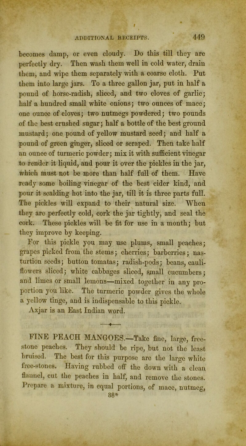 I ADDITIONAL RECEIPTS. 449 becomes damp, or even cloudy. Do this till they are perfectly dry. Then wash them well in cold water, drain them, and wipe them separately with a coarse cloth. Put them into large jars. To a three gallon jar, put in half a pound of horse-radish, sliced, and two cloves of garlic; half a hundred small white onions; two ounces of mace; one ounce of cloves; two nutmegs powdered; two pounds of the best crushed sugar; half a bottle of the best ground mustard; one pound of yellow mustard seed; and half a pound of green ginger, sliced or scraped. Then take half an ounce of turmeric powder; mix it with sufficient vinegar to render it liquid, and pour it over the pickles in the jar, which must not be more than half full of them. Have ready some boiling vinegar of the best cider kind, and pour it scalding hot into the jar, till it is three parts full. The pickles will expand to their natural size. When they are perfectly cold, cork the jar tightly, and seal the cork. These pickles will be fit for use in a month; but they improve by keeping. For this pickle you may use plums, small peaches; grapes picked from the stems; cherries; barberries; nas- turtion seeds; button tomatas; radish-pods; beans, cauli- flowers sliced; white cabbages sliced, sjnall cucumbers; and limes or small lemons—mixed together in any pro- portion you like. The turmeric powder gives the whole a yellow tinge, and is indispensable to this pickle. Axjar is an East Indian word. —♦—. FIi\E PEACH MANGOES.—Take fine, large, free- stone peaches. They should be ripe, but not the least bruised. The best for this purpose arc the large white free-stones. Having rubbed ofl' the down with a clean flannel, cut the peaches in half, and remove the stones. Prepare a mixture, in equal portions, of mace, nutmeg, 38*