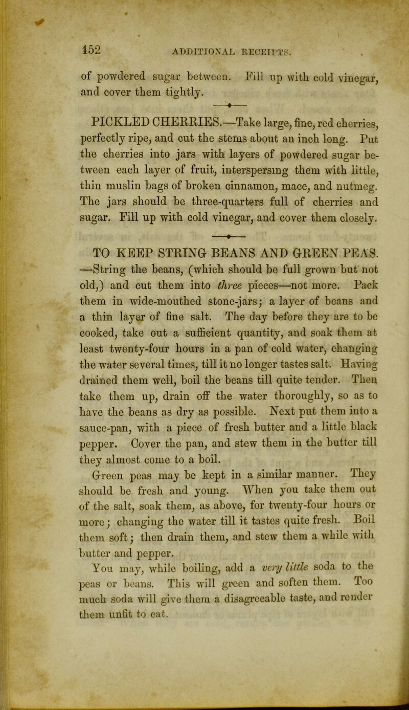 of powdered sugar between. Fill up with cold vinegar, and cover them tightly. —♦— PICKLED CHERRIES.—Take large, fine, red cherries, perfectly ripe, and cut the stems about an inch long, rut the cherries into jars with layers of powdered sugar be- tween each layer of fruit, interspersing them with little, thin muslin bags of broken cinnamon, mace, and nutmeg. The jars should be three-quarters full of cherries and sugar. Fill up with cold vinegar, and cover them closely. —«— TO KEEP STRING BEANS AND GREEN PEAS. —String the beans, (which should be full grown but not old,) and cut them into three pieces—not more. Pack them in wide-mouthed stone-jars; a layer of beans and a thin layer of fine salt. The day before they are to be cooked, take out a sufficient quantity, and soak them at least twenty-four hours in a pan of cold water, changing the water several times, till it no longer tastes salt. Having drained them well, boil the beans till quite tender. Then take them up, drain off the water thoroughly, so as to have the beans as dry as possible. Next put them into a sauce-pan, with a piece of fresh butter and a little black pepper. Cover the pan, and stew them in the butter till they almost come to a boil. Green peas may be kept in a similar manner. They should be fresh and young. IVhen you take them out of the salt, soak them, as above, for twenty-four hours or more; changing the water till it tastes quite fresh. Boil them soft; then drain them, and stew them a while with butter and pepper. You may, while boiling, add a very little soda to the peas or beans. This will green and soften them. Too much soda will give them a disagreeable taste, and render them unfit to eat.