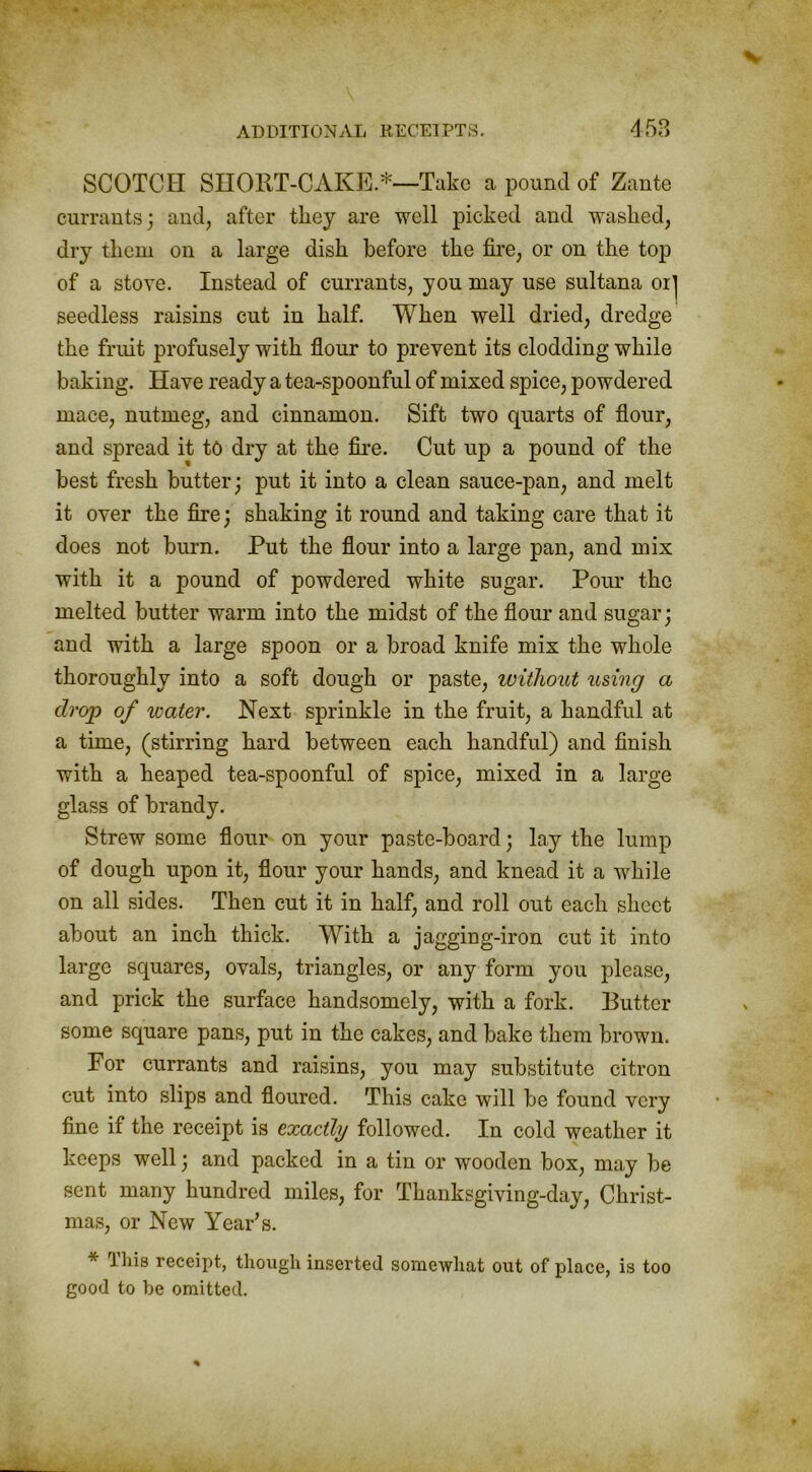SCOTCH SHORT-CAKE.*—Take a pound of Zante currants; and, after they are well picked and washed, dry them on a large dish before the fire, or on the top of a stove. Instead of currants, you may use sultana oij seedless raisins cut in half. When well dried, dredge the fruit profusely with flour to prevent its clodding while baking. Have ready a tea-spoonful of mixed spice, powdered mace, nutmeg, and cinnamon. Sift two quarts of flour, and spread it to dry at the fire. Cut up a pound of the best fresh butter; put it into a clean sauce-pan, and melt it over the fire; shaking it round and taking care that it does not burn. Put the flour into a large pan, and mix with it a pound of powdered white sugar. Pour the melted butter warm into the midst of the flour and sugar; and with a large spoon or a broad knife mix the whole thoroughly into a soft dough or paste, without using a drop of water. Next sprinkle in the fruit, a handful at a time, (stirring hard between each handful) and finish with a heaped tea-spoonful of spice, mixed in a large glass of brandy. Strew some flour on your paste-board; lay the lump of dough upon it, flour your hands, and knead it a while on all sides. Then cut it in half, and roll out each sheet about an inch thick. With a jagging-iron cut it into large squares, ovals, triangles, or any form you please, and prick the surface handsomely, with a fork. Butter some square pans, put in the cakes, and bake them brown. For currants and raisins, you may substitute citron cut into slips and floured. This cake will be found very fine if the receipt is exactly followed. In cold weather it keeps well; and packed in a tin or wooden box, may be sent many hundred miles, for Thanksgiving-day, Christ- mas, or New Year’s. * This receipt, though inserted somewhat out of place, is too good to be omitted.
