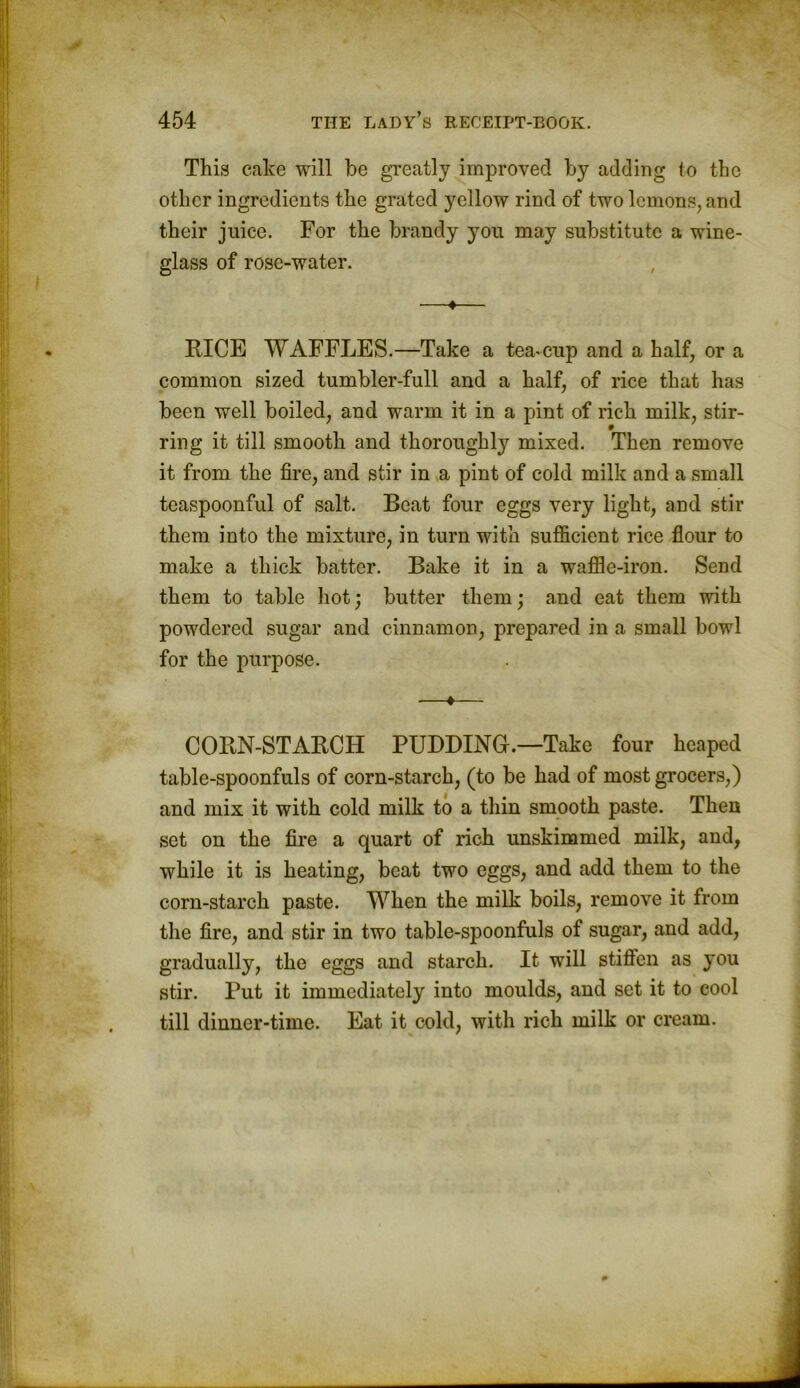 This cake will be greatly improved by adding to the other ingredients the grated yellow rind of two lemons, and their juice. For the brandy you may substitute a wine- glass of rose-water. —«— RICE WAFFLES.—Take a tea-cup and a half, or a common sized tumbler-full and a half, of rice that has been well boiled, and warm it in a pint of rich milk, stir- ring it till smooth and thoroughly mixed. Then remove it from the fire, and stir in a pint of cold milk and a small teaspoonful of salt. Boat four eggs very light, and stir them into the mixture, in turn with sufficient rice flour to make a thick batter. Bake it in a waffle-iron. Send them to table hot; butter them; and eat them with powdered sugar and cinnamon, prepared in a small bowl for the purpose. —♦— CORN-STARCH PUDDING.—Take four heaped table-spoonfuls of corn-starch, (to be had of most grocers,) and mix it with cold milk to a thin smooth paste. Then set on the fire a quart of rich unskimmed milk, and, while it is heating, beat two eggs, and add them to the corn-starch paste. When the milk boils, remove it from the fire, and stir in two table-spoonfuls of sugar, and add, gradually, the eggs and starch. It will stiften as you stir. Put it immediately into moulds, and set it to cool till dinner-time. Eat it cold, with rich milk or cream.