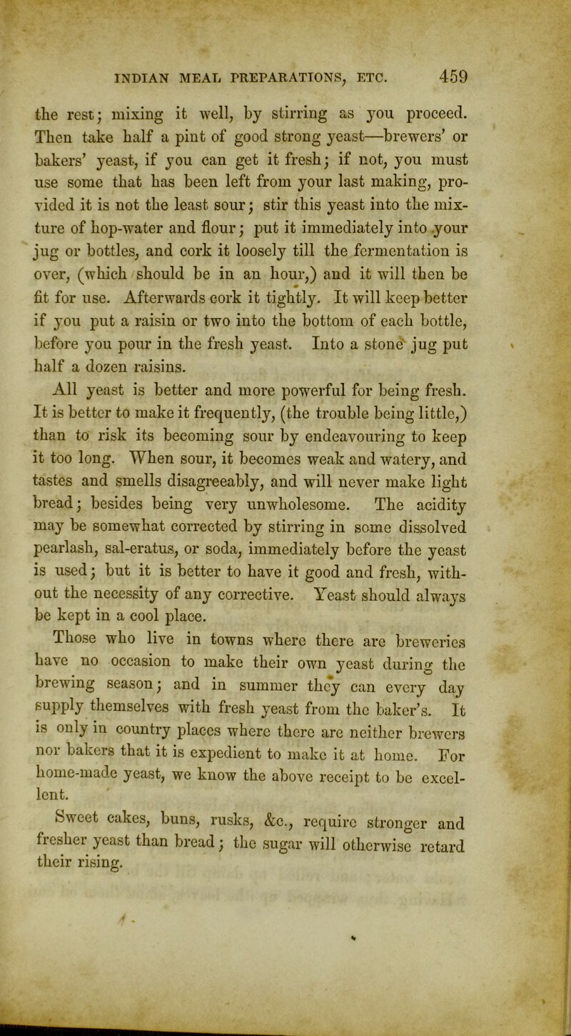 the rest; mixing it well, by stirring as you proceed. Then take half a pint of good strong yeast—brewers’ or bakers’ yeast, if you can get it fresh; if not, you must use some that has been left from your last making, pro- vided it is not the least sour; stir this yeast into the mix- ture of hop-water and flour; put it immediately into your jug or bottles, and cork it loosely till the fermentation is over, (which should be in an hour,) and it will then be fit for use. Afterwards cork it tightly. It will keep better if you put a raisin or two into the bottom of each bottle, before you pour in the fresh yeast. Into a stone jug put half a dozen raisins. All yeast is better and more powerful for being fresh. It is better to make it frequently, (the trouble being little,) than to risk its becoming sour by endeavouring to keep it too long. When sour, it becomes weak and watery, and tastes and smells disagreeably, and will never make light bread; besides being very unwholesome. The acidity may be somewhat corrected by stirring in some dissolved pearlash, sal-eratus, or soda, immediately before the yeast is used; but it is better to have it good and fresh, with- out the necessity of any corrective. Yeast should always be kept in a cool place. Those who live in towns where there are breweries have no occasion to make their own yeast during the brewing season; and in summer they can every day supply themselves with fresh yeast from the baker’s. It is only in country places where there are neither brewers nor bakers that it is expedient to make it at home. For home-made yeast, we know the above receipt to be excel- lent. Sweet cakes, buns, rusks, &c., require stronger and fiesliei }cast than bread; the sugar will otherwise retard their rising.