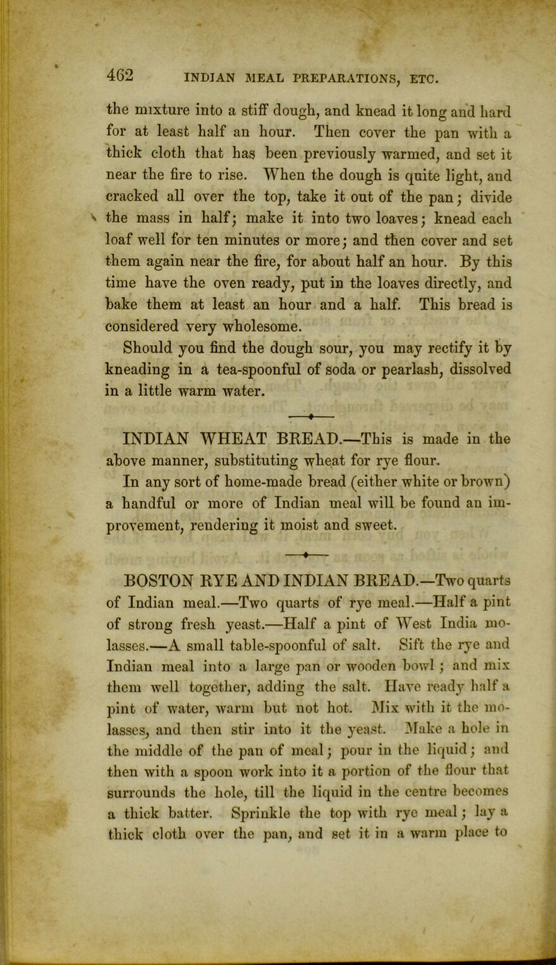 the mixture into a stiff dough, and knead it long and hard for at least half an hour. Then cover the pan with a thick cloth that has been previously warmed, and set it near the fire to rise. When the dough is quite light, and cracked all over the top, take it out of the pan; divide the mass in half; make it into two loaves; knead each loaf well for ten minutes or more; and then cover and set them again near the fire, for about half an hour. By this time have the oven ready, put in the loaves directly, and bake them at least an hour and a half. This bread is considered very wholesome. Should you find the dough sour, you may rectify it by kneading in a tea-spoonful of soda or pearlash, dissolved in a little warm water. ■—♦— INDIAN WHEAT BREAD.—This is made in the above manner, substituting wheat for rye flour. In any sort of home-made bread (either white or brown) a handful or more of Indian meal will be found an im- provement, rendering it moist and sweet. —♦— BOSTON RYE AND INDIAN BREAD.—Two quarts of Indian meal.—Two quarts of rye meal.—Half a pint of strong fresh yeast.—Half a pint of West India mo- lasses.—A small table-spoonful of salt. Sift the rye and Indian meal into a large pan or wooden bowl ; and mix them well together, adding the salt. Have ready half a pint of water, warm but not hot. Mix with it the mo- lasses, and then stir into it the yeast. Make a hole in the middle of the pan of meal; pour in the liquid; and then with a spoon work into it a portion of the flour that surrounds the hole, till the liquid in the centre becomes a thick batter. Sprinkle the top with rye meal; lay a thick cloth over the pan, and set it in a warm place to