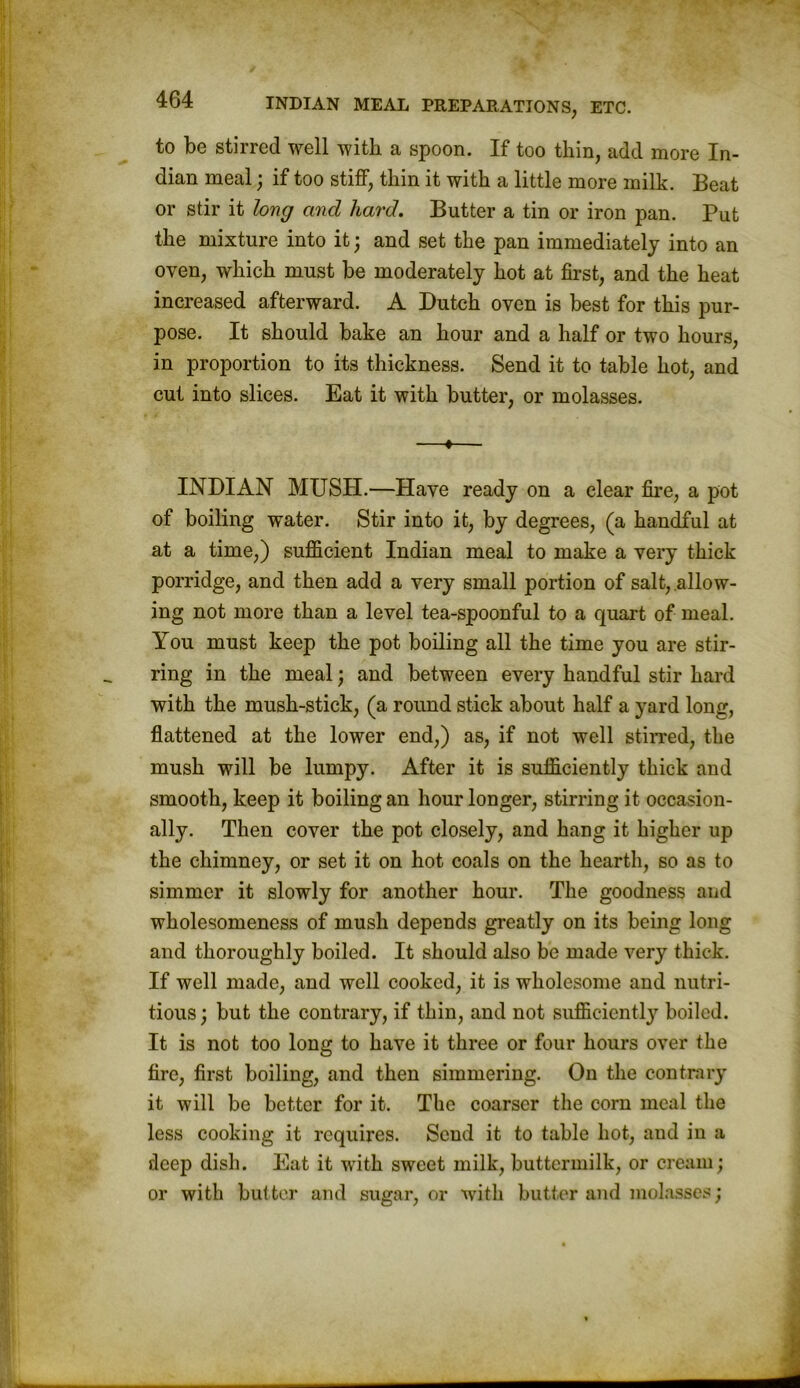 to be stirred well with a spoon. If too thin, add more In- dian meal; if too stiff, thin it with a little more milk. Beat or stir it long and hard. Butter a tin or iron pan. Put the mixture into it; and set the pan immediately into an oven, which must be moderately hot at first, and the heat increased afterward. A Dutch oven is best for this pur- pose. It should bake an hour and a half or two hours, in proportion to its thickness. Send it to table hot, and cut into slices. Eat it with butter, or molasses. —«— INDIAN MUSH.—Have ready on a clear fire, a pot of boiling water. Stir into it, by degrees, (a handful at at a time,) sufficient Indian meal to make a very thick porridge, and then add a very small portion of salt, allow- ing not more than a level tea-spoonful to a quart of meal. You must keep the pot boiling all the time you are stir- ring in the meal; and between every handful stir hard with the mush-stick, (a round stick about half a yard long, flattened at the lower end,) as, if not well stirred, the mush will be lumpy. After it is sufficiently thick and smooth, keep it boiling an hour longer, stirring it occasion- ally. Then cover the pot closely, and hang it higher up the chimney, or set it on hot coals on the hearth, so as to simmer it slowly for another hour. The goodness and wholesomeness of mush depends greatly on its being long and thoroughly boiled. It should also be made very thick. If well made, and well cooked, it is wholesome and nutri- tious ; but the contrary, if thin, and not sufficiently boiled. It is not too long to have it three or four hours over the fire, first boiling, and then simmering. On the contrary it will be better for it. The coarser the corn meal the less cooking it requires. Scud it to table hot, and in a deep dish. Eat it with sweet inilk, buttermilk, or cream; or with butter and sugar, or with butter and molasses;