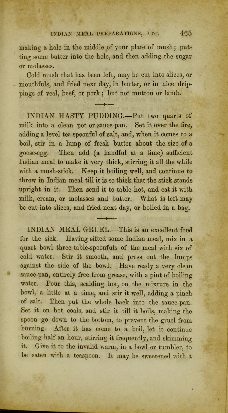 making a hole in the middle tof your plate of mush; put- ting some butter into the hole, and then adding the sugar or molasses. Cold mush that has been left, may be cut into slices, or mouthfuls, and fried next day, in butter, or in nice drip- pings of veal, beef, or pork; but not mutton or lamb. —•— INDIAN HASTY PUDDING.—Put two quarts of milk into a clean pot or sauce-pan. Set it over the fire, adding a level tea-spoonful of salt, and, when it comes to a boil, stir in a lump of fresh butter about the size of a goose-egg. Then add (a handful at a time) sufficient Indian meal to make it very thick, stirring it all the while with a mush-stick. Keep it boiling well, and continue to throw in Indian meal till it is so thick that the stick stands upright in it. Then send it to table hot, and eat it with milk, cream, or molasses and butter. What is left may be cut into slices, and fried next day, or boiled in a bag. —♦— INDIAN MEAL GRUEL.—This is an excellent food for the sick. Having sifted some Indian meal, mix in a quart bowl three table-spoonfuls of the meal with six of cold water. Stir it smooth, and press out the lumps against the side of the bowl. Have ready a very clean sauce-pan, entirely free from grease, with a pint of boiling water. Pour this, scalding hot, on the mixture in the bowl, a little at a time, and stir it well, adding a pinch of salt. Then put the whole back into the sauce-pan. Set it on hot coals, and stir it till it boils, making the spoon go down to the bottom, to prevent the gruel from burning. After it has come to a boil, let it continue boiling half an hour, stirring it frequently, and skimming it. Give it to the invalid warm, in a bowl or tumbler, to be eaten with a teaspoon. It may be sweetened with a