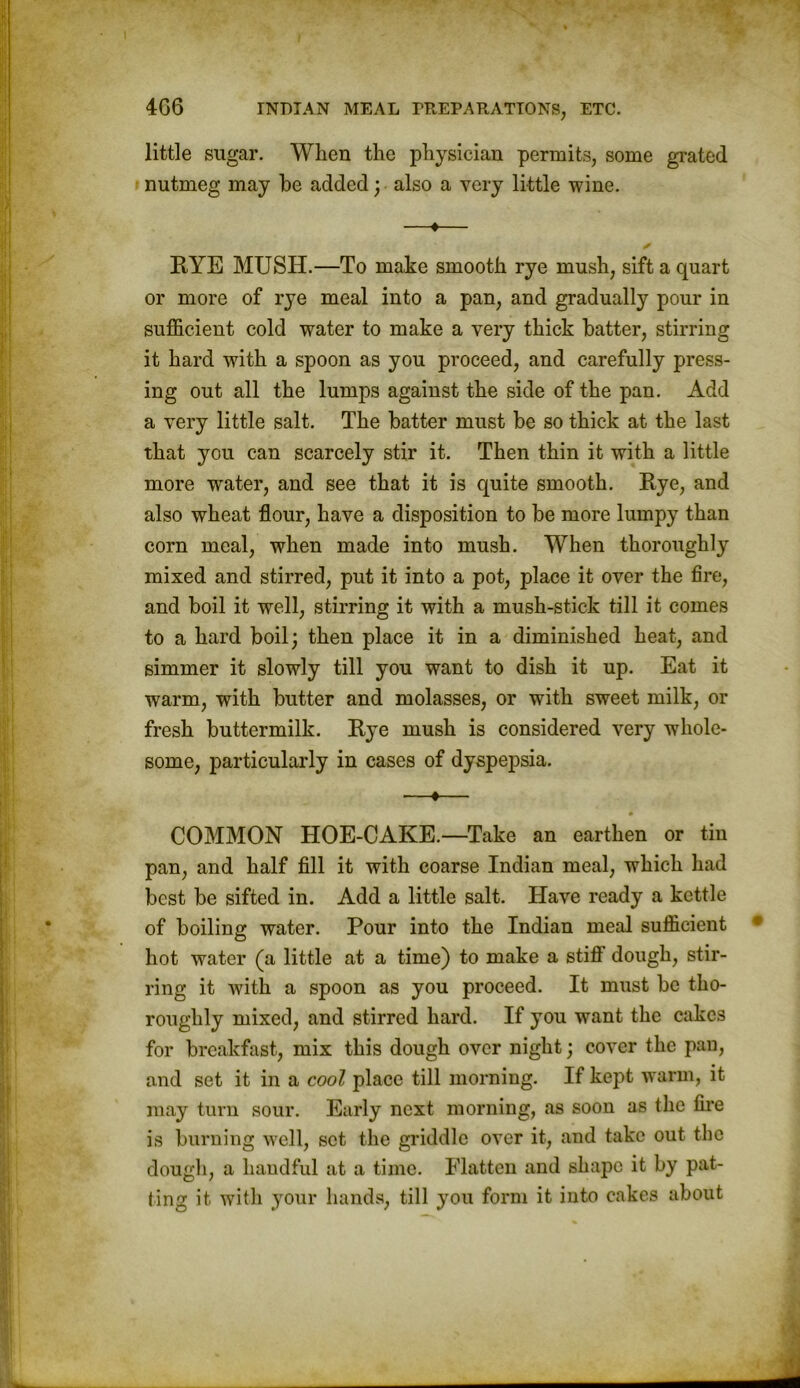 little sugar. When the physician permits, some grated nutmeg may he added; also a very little wine. ♦ ✓ RYE MUSH.—To make smooth rye mush, sift a quart or more of rye meal into a pan, and gradually pour in sufficient cold water to make a very thick hatter, stirring it hard with a spoon as you proceed, and carefully press- ing out all the lumps against the side of the pan. Add a very little salt. The hatter must he so thick at the last that you can scarcely stir it. Then thin it with a little more wrater, and see that it is quite smooth. Rye, and also wheat flour, have a disposition to he more lumpy than corn meal, when made into mush. When thoroughly mixed and stirred, put it into a pot, place it over the fire, and boil it well, stirring it with a mush-stick till it comes to a hard boil; then place it in a diminished heat, and simmer it slowly till you want to dish it up. Eat it warm, with butter and molasses, or with sweet milk, or fresh buttermilk. Rye mush is considered very whole- some, particularly in cases of dyspepsia. —•— COMMON HOE-CAKE.—Take an earthen or tin pan, and half fill it with coarse Indian meal, which had best he sifted in. Add a little salt. Have ready a kettle of boiling water. Pour into the Indian meal sufficient hot water (a little at a time) to make a stiff dough, stir- ring it with a spoon as you proceed. It must he tho- roughly mixed, and stirred hard. If you want the cakes for breakfast, mix this dough over night; cover the pan, and set it in a cool place till morning. If kept warm, it may turn sour. Early next morning, as soon as the fire is burning well, set the griddle over it, and take out the dough, a handful at a time. Flatten and shape it by pat- ting it with your hands, till you form it into cakes about