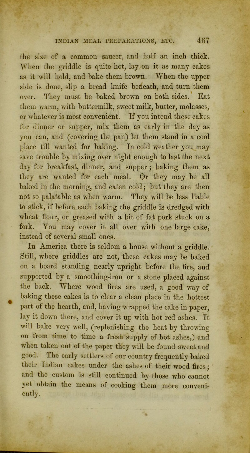 the size of a common saucer, and half an inch thick. When the griddle is quite hot, lay on it as many cakes as it will hold, and bake them brown. When the upper side is done, slip a bread knife beneath, and turn them over. They must be baked brown on both sides. Eat them warm, with buttermilk, sweet milk, butter, molasses, or whatever is most convenient. If you intend these cakes for dinner or supper, mix them as early in the day as you can, and (covering the pan) let them stand in a cool place till wanted for baking. In cold weather you may save trouble by mixing over night enough to last the next day for breakfast, dinner, and supper; baking them as they are wanted for each meal. Or they may be all baked in the morning, and eaten cold; but they are then not so palatable as when warm. They will be less liable to stick, if before each baking the griddle is dredged with wheat flour, or greased with a bit of fat pork stuck on a fork. You may cover it all over with one large cake, instead of several small ones. In America there is seldom a house without a griddle. Still, where griddles are not, these cakes may be baked on a board standing nearly upright before the fire, and supported by a smoothing-iron or a stone placed against the back. Where wood fires are used, a good way of baking these cakes is to clear a clean place in the hottest part of the hearth, and, having wrapped the cake in paper, lay it down there, and cover it up with hot red ashes. It will bake very well, (replenishing the heat by throwing- on from time to time a fresh supply of hot ashes,) and when taken out of the paper they will be found sweet and good. The early settlers of our country frequently baked their Indian cakes under the ashes of their wood fires; and the custom is still continued by those who cannot yet obtain the means of cooking them more conveni- ently.