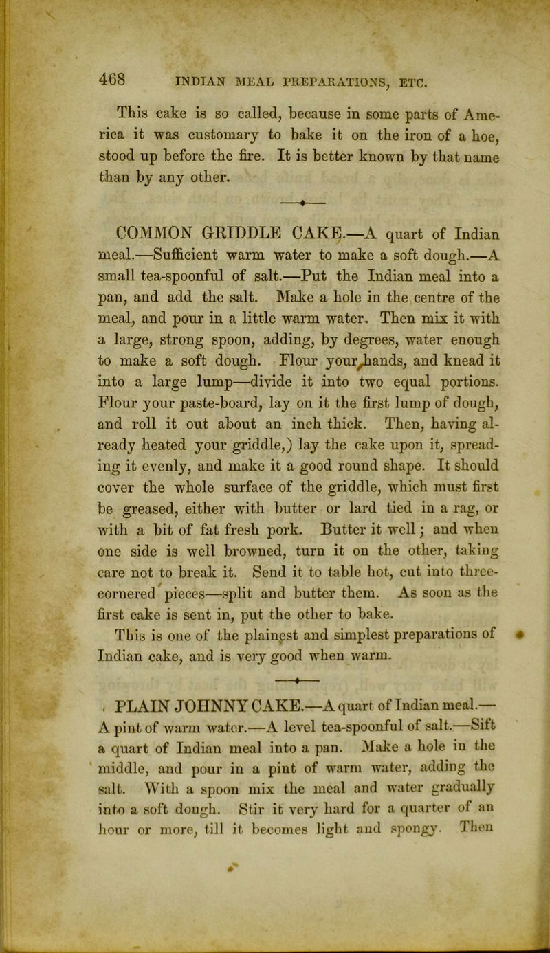 This cake is so called, because in some parts of Ame- rica it was customary to bake it on the iron of a hoe, stood up before the fire. It is better known by that name than by any other. —♦— COMMON GRIDDLE CAKE.—A quart of Indian meal.—Sufficient warm water to make a soft dough.—A small tea-spoonful of salt.—Put the Indian meal into a pan, and add the salt. Make a hole in the centre of the meal, and pour in a little warm water. Then mix it with a large, strong spoon, adding, by degrees, water enough to make a soft dough. Plour your^ands, and knead it into a large lump—divide it into two equal portions. Flour your paste-board, lay on it the first lump of dough, and roll it out about an inch thick. Then, having al- ready heated your griddle,) lay the cake upon it, spread- ing it evenly, and make it a good round shape. It should cover the whole surface of the griddle, which must first be greased, either with butter or lard tied in a rag, or with a bit of fat fresh pork. Butter it well; and when one side is well browned, turn it on the other, taking care not to break it. Send it to table hot, cut into three- cornered pieces—split and butter them. As soon as the first cake is sent in, put the other to bake. This is one of the plainest and simplest preparations of « Indian cake, and is very good when warm. —«— , PLAIN JOHNNY CAKE.—A quart of Indian meal.— A pint of warm water.—A level tea-spoonful of salt.—Sitt a quart of Indian meal into a pan. Make a hole in the middle, and pour in a pint of warm water, adding the salt. With a spoon mix the meal and water gradually into a soft dough. Stir it very hard for a quarter of an hour or more, till it becomes light and spongy. Then
