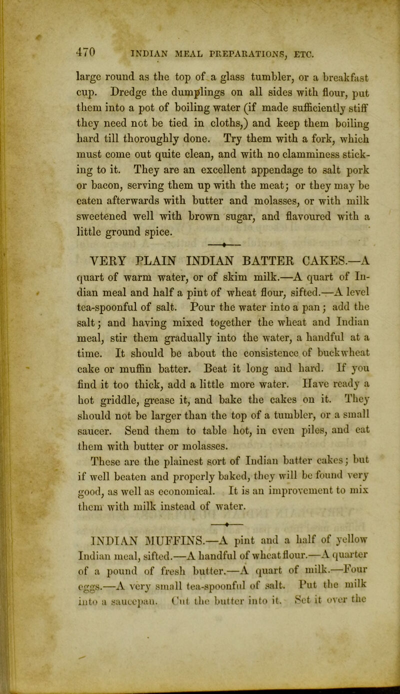 large round as the top of a glass tumbler, or a breakfast cup. Dredge the dumplings on all sides with flour, put them into a pot of boiling water (if made sufficiently .stiff they need not be tied in cloths,) and keep them boiling hard till thoroughly done. Try them with a fork, which must come out quite clean, and with no clamminess stick- ing to it. They are an excellent appendage to salt pork or bacon, serving them up with the meat; or they may be eaten afterwards with butter and molasses, or with milk sweetened well with brown sugar, and flavoured with a little ground spice. —♦— VERY PLAIN INDIAN BATTER CAKES.—A quart of warm water, or of skim milk.—A quart of In- dian meal and half a pint of wheat flour, sifted.—A level tea-spoonful of salt. Pour the water into a pan ; add the salt; and having mixed together the wheat and Indian meal, stir them gradually into the water, a handful at a time. It should be about the consistence of buckwheat cake or muffin batter. Beat it long and hard. If you find it too thick, add a little more water. Have ready a hot griddle, grease it, and bake the cakes on it. They should not be larger than the top of a tumbler, or a small saucer. Send them to table hot, in even piles, and eat them with butter or molasses. These arc the plainest sort of Indian batter cakes; but if well beaten and properly baked, they will be found very good, as well as economical. It is an improvement to mix them with milk instead of water. —♦— INDIAN MUFFINS.—A pint and a half of yellow Indian meal, sifted.—A handful of wheat flour.—A quarter of a pound of fresh butter.—A quart of milk.—Four eggs.—A very small tea-spoonful of salt. Put the milk into a saucepan. Cut the butter into it. Set it over the