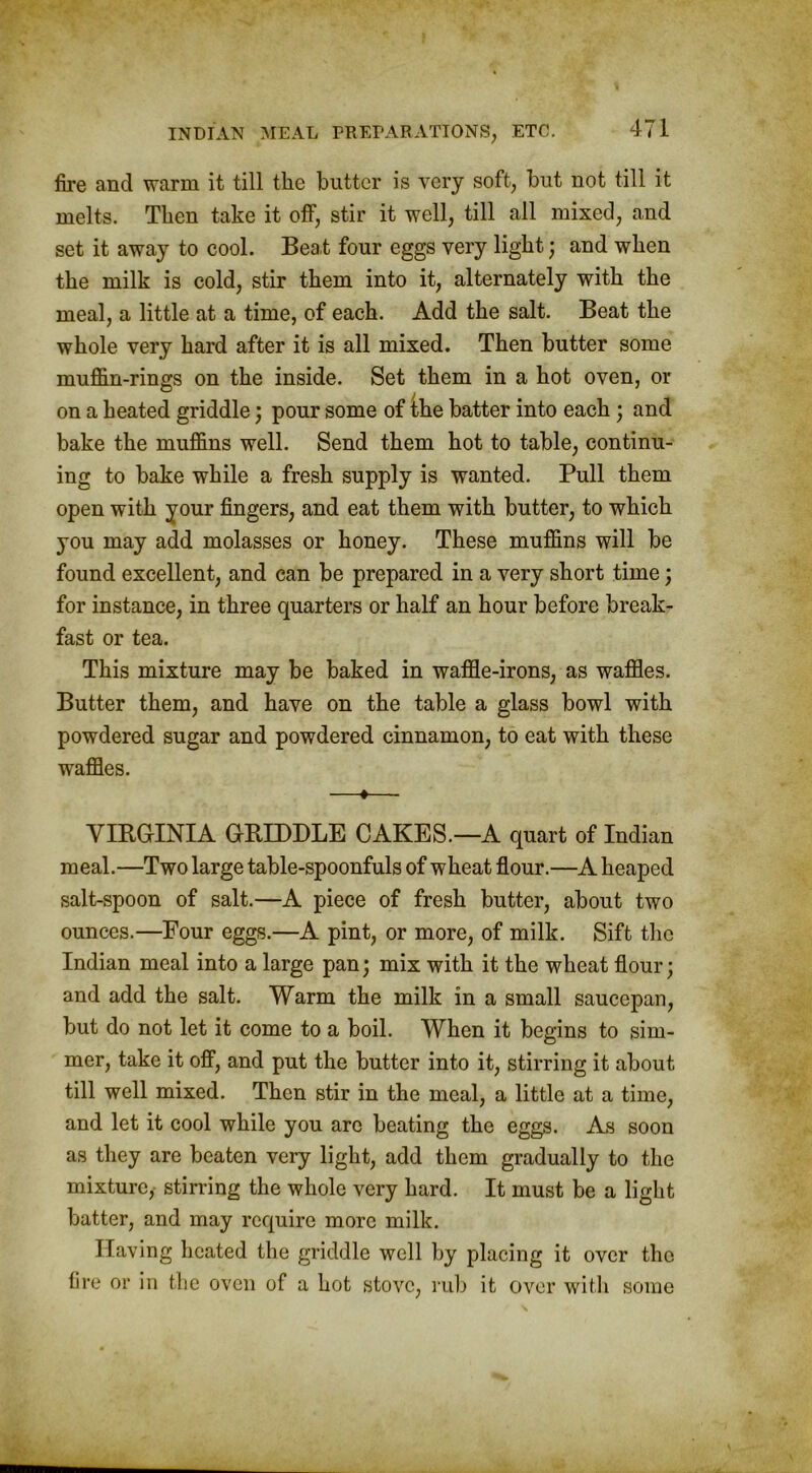 fire and warm it till the butter is very soft, but not till it melts. Then take it off, stir it well, till all mixed, and set it away to cool. Beat four eggs very light j and when the milk is cold, stir them into it, alternately with the meal, a little at a time, of each. Add the salt. Beat the whole very hard after it is all mixed. Then butter some muffin-rings on the inside. Set them in a hot oven, or on a heated griddle; pour some of Ihe batter into each; and bake the muffins well. Send them hot to table, continu- ing to bake while a fresh supply is wanted. Pull them open with your fingers, and eat them with butter, to which you may add molasses or honey. These muffins will be found excellent, and can be prepared in a very short time; for instance, in three quarters or half an hour before break- fast or tea. This mixture may be baked in waffle-irons, as waffles. Butter them, and have on the table a glass bowl with powdered sugar and powdered cinnamon, to eat with these waffles. —♦— VIRGINIA GRIDDLE CAKES.—A quart of Indian meal.—Two large table-spoonfuls of wheat flour.—A heaped salt-spoon of salt.—A piece of fresh butter, about two ounces.—Four eggs.—A pint, or more, of milk. Sift the Indian meal into a large pan; mix with it the wheat flour; and add the salt. Warm the milk in a small saucepan, but do not let it come to a boil. When it begins to sim- mer, take it off, and put the butter into it, stirring it about till well mixed. Then stir in the meal, a little at a time, and let it cool while you are beating the eggs. As soon as they are beaten very light, add them gradually to the mixture, stirring the whole very hard. It must be a light batter, and may require more milk. Having heated the griddle well by placing it over the fire or in the oven of a hot stove, rub it over with some