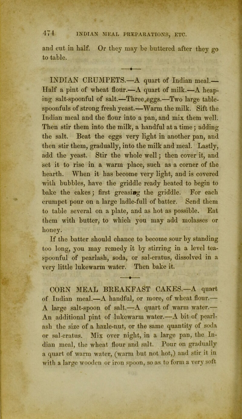 and cut in half. Or they may he buttered after they go to table. —♦— INDIAN CRUMPETS.—A quart of Indian meal.— Half a pint of wheat flour.—A quart of milk.—A heap- ing salt-spoonful of salt.—Three..eggs.—Two large table- spoonfuls of strong fresh yeast.—Warm the milk. Sift the Indian meal and the flour into a pan, and mix them well. Then stir them into the milk, a handful at a time; adding the salt. Beat the eggs very light in another pan, and then stir them, gradually, into the milk and meal. Lastly, add the yeast. Stir the whole well; then cover it, and set it to rise in a warm place, such as a corner of the hearth. When it has become very light, and is covered with bubbles, have the griddle ready heated to begin to bake the cakes; first greasiwg the griddle. For each crumpet pour on a large ladle-full of batter. Send them to table several on a plate, and as hot as possible. Eat them with butter, to which you may add molasses or honey. If the batter should chance to become sour by standing too long, you may remedy it by stirring in a level tea- spoonful of pearlasli, soda, or sal-eratus, dissolved in a very little lukewarm water. Then bake it. —♦— CORN MEAL BREAKFAST CAKES.—A quart of Indian meal.—A handful, or more, of wheat flour.— A large salt-spoon of salt.—A quart of warm water.— An additional pint of lukewarm water.—A bit of pearl- ash the size of a hazle-nut, or the same quantity of soda or sal-eratus. Mix over night, in a large pan, the In- dian meal, the wheat flour and salt. Pour on gradually a quart of warm water, (warm but not hot,) and stir it in with a large wooden or iron spoon, so as to form a very soft