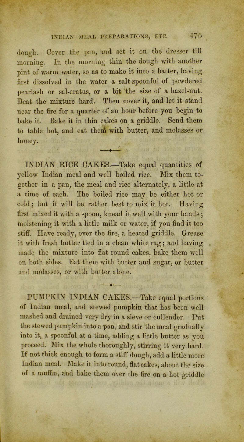 dough. Cover the pan, and set it on the dresser till morning. In the morning thin the dough with another pint of warm water, so as to make it into a batter, having first dissolved in the water a salt-spoonful of powdered pearlash or sal-eratus, or a bit the size of a hazel-nut. Beat the mixture hard. Then cover it, and let it stand near the fire for a quarter of an hour before you begin to bake it. Bake it in thin cakes on a griddle. Send them to table hot, and eat them with butter, and molasses or -•— INDIAN RICE CAKES.—Take equal quantities of yellow Indian meal and well boiled rice. Mix them to- gether in a pan, the meal and rice alternately, a little at a time of each. The boiled rice may be either hot or cold; but it will be rather best to mix it hot. Having first mixed it with a spoon, knead it well with your hands; moistening it with a little milk or water, if you find it too stiff. Have ready, over the fire, a heated griddle. Grease it with fresh butter tied in a clean white rag; and having made the mixture into flat round cakes, bake them well on both sides. Eat them with butter and sugar, or butter and molasses, or with butter alone. —♦— PUMPKIN INDIAN CAKES.—Take equal portions of Indian meal, and stewed pumpkin that has been well mashed and drained very dry in a sieve or cullender. Put the stewed pumpkin into a pan, and stir the meal gradually into it, a spoonful at a time, adding a little butter as you proceed. Mix the whole thoroughly, stirring it very hard. If not thick enough to form a stiff dough, add a little more Indian meal. Make it into round, flat cakes, about the size of a muffin, and bake them over the fire on a hot griddle