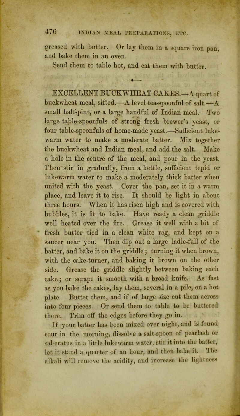 greased with butter. Or lay them in a square iron pan, and bake them in an oven. Send them to table hot, and eat them with butter. —•— EXCELLENT BUCKWHEAT CAKES.—A quart of buckwheat meal, sifted.—A level tea-spoonful of salt.—A small half-pint, or a large handful of Indian meal.—Two large table-spoonfuls of strong fresh brewer’s yeast, or four table-spoonfuls of home-made yeast.—Sufficient luke- warm water to make a moderate batter. Mix together the buckwheat and Indian meal, and add the salt. Make a hole in the centre of the meal, and pour in the yeast. Then stir in gradually, from a kettle, sufficient tepid or lukewarm water to make a moderately thick batter when united with the yeast. Cover the pan, set it in a warm place, and leave it to rise. It should be light in about three hours. When it has risen high and is covered with bubbles, it is fit to bake. Have ready a clean griddle well heated over the fire. Grease it well with a bit of fresh butter tied in a clean white rag, and kept on a saucer near you. Then dip out a large ladle-full of the batter, and bake it on the griddle; turning it when brown, with the cake-turner, and baking it brown on the other side. Grease the griddle slightly between baking each cake; or scrape it smooth with a broad knife. As fast as you bake the cakes, lay them, several in a pile, on a hot plate. Butter them, and if of large size cut them across into four pieces. Or send them to table to be buttered there. Trim off the edges before they go in. If your batter has been mixed over night, and is found sour in the morning; dissolve a salt-spoon of pearlash or sal-eratus in a little lukewarm water, stir it into the batter, let it stand a quarter of an hour, and then bake it. I be alkali will remove the acidity, and increase the lightness