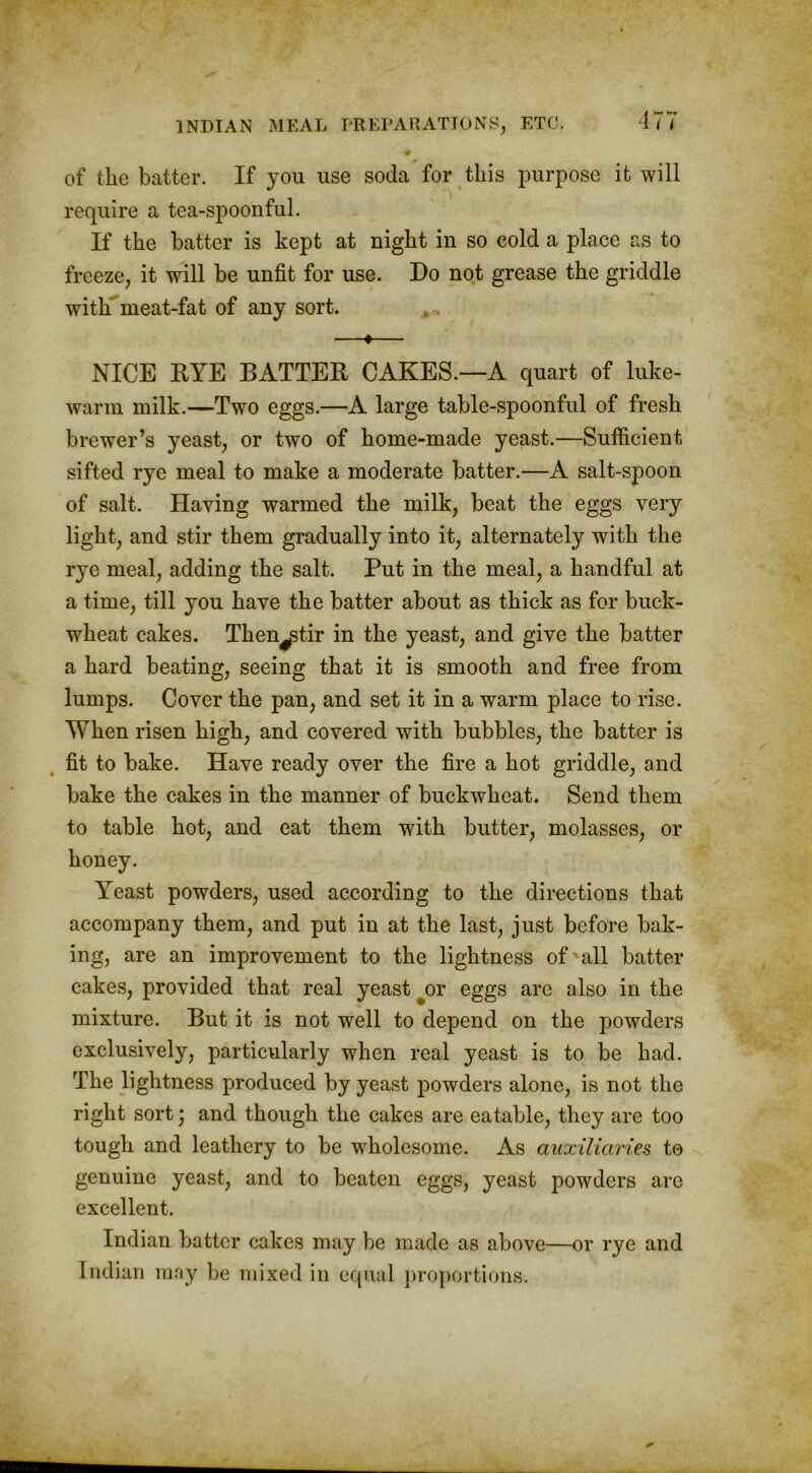 of the batter. If you use soda for this purpose it will require a tea-spoonful. If the batter is kept at night in so cold a place as to freeze, it will be unfit for use. Do not grease the griddle with meat-fat of any sort. —♦— NICE RYE BATTER CAKES.—A quart of luke- warm milk.—Two eggs.—A large table-spoonful of fresh brewer’s yeast, or two of home-made yeast.—Sufficient sifted rye meal to make a moderate batter.—A salt-spoon of salt. Having warmed the milk, beat the eggs very light, and stir them gradually into it, alternately with the rye meal, adding the salt. Put in the meal, a handful at a time, till you have the batter about as thick as for buck- wheat cakes. Then^tir in the yeast, and give the batter a hard beating, seeing that it is smooth and free from lumps. Cover the pan, and set it in a warm place to rise. When risen high, and covered with bubbles, the batter is fit to bake. Have ready over the fire a hot griddle, and bake the cakes in the manner of buckwheat. Send them to table hot, and eat them with butter, molasses, or Yeast powders, used according to the directions that accompany them, and put in at the last, just before bak- ing, are an improvement to the lightness of'all batter cakes, provided that real yeast #or eggs are also in the mixture. But it is not well to depend on the powders exclusively, particularly when real yeast is to be had. The lightness produced by yeast powders alone, is not the right sort; and though the cakes are eatable, they are too tough and leathery to be wholesome. As auxiliaries to genuine yeast, and to beaten eggs, yeast powders are excellent. Indian batter cakes may be made as above—or rye and Indian may be mixed in equal proportions.