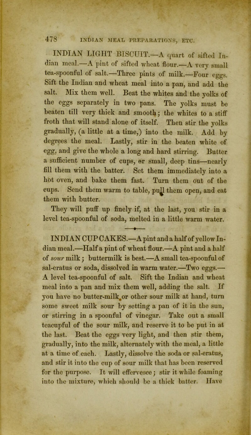 INDIAN LIGHT BISCUIT.—A quart of sifted In- dian meal.—A pint of sifted wheat flour.—A very small tea-spoonful of salt.—Three pints of milk.—Four eggs. Sift the Indian and wheat meal into a pan, and add the salt. Mix them well. Beat the whites and the yolks of the eggs separately in two pans. The yolks must be beaten till very thick and smooth; the whites to a stiff froth that will stand alone of itself. Then stir the yolks gradually, (a little at a time,) into the milk. Add by degrees the meal. Lastly, stir in the beaten white of egg, and give the whole a long and hard stirring. Butter a sufficient number of cups, er small, deep tins—nearly fill them with the batter. Set them immediately into a hot oven, and bake them fast. Turn them out of the cups. Send them warm to table, pu^l them open, and eat them with butter. They will puff up finely if, at the last, you stir in a level tea-spoonful of soda, melted in a little warm water. —♦— INDIAN CUP CAKES.—A pint and a half of yellow In- dian meal.—Half a pint of wheat flour.—A pint and a half of sour milk; buttermilk is best.—A small tea-spoonful of sal-eratus or soda, dissolved in warm water.—Two eggs.— A level tea-spoonful of salt. Sift the Indian and wheat meal into a pan and mix them well, adding the salt. If you have no butter-milk#or other sour milk at hand, turn some sweet milk sour by setting a pan of it in the sun, or stirring in a spoonful of vinegar. Take out a small teacupful of the sour milk, and reserve it to be put in at the last. Beat the eggs very light, and then stir them, gradually, into the milk, alternately with the meal, a little at a time of each. Lastly, dissolve the soda or sal-eratus, and stir it into the cup of sour milk that has been reserved for the purpose. It will effervesce; stir it while foaming into the mixture, which should be a thick batter. Have