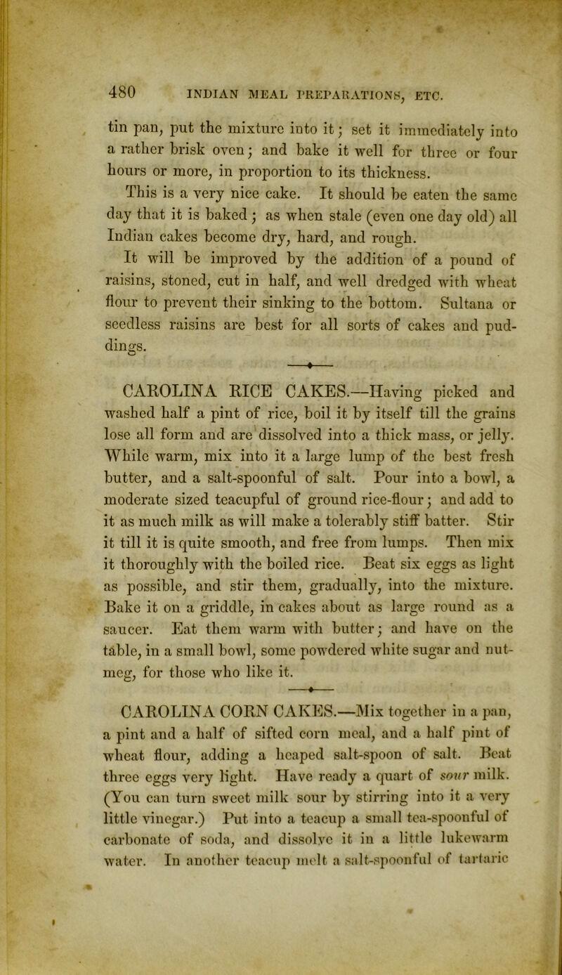 till pan, put the mixture into it; set it immediately into a rather brisk oven; and bake it well for three or four hours or more, in proportion to its thickness. This is a very nice cake. It should be eaten the same day that it is baked ; as when stale (even one day old) all Indian cakes become dry, hard, and rough. It will be improved by the addition of a pound of raisins, stoned, cut in half, and well dredged with wheat flour to prevent their sinking to the bottom. Sultana or seedless raisins are best for all sorts of cakes and pud- dings. —♦— CAROLINA RICE CAKES.—Having picked and washed half a pint of rice, boil it by itself till the grains lose all form and are dissolved into a thick mass, or jelly. While warm, mix into it a large lump of the best fresh butter, and a salt-spoonful of salt. Pour into a bowl, a moderate sized teacupful of ground rice-flour; and add to it as much milk as will make a tolerably stiff batter. Stir it till it is quite smooth, and free from lumps. Then mix it thoroughly with the boiled rice. Beat six eggs as light as possible, and stir them, gradually, into the mixture. Bake it on a griddle, in cakes about as large round as a saucer. Eat them warm with butter; and have on the table, in a small bowl, some powdered white sugar and nut- meg, for those who like it. —*— CAROLINA CORN CAKES.—Mix together in a pan, a pint and a half of sifted corn meal, and a half pint of wheat flour, adding a heaped salt-spoon of salt. Beat three eggs very light. Have ready a quart of sour milk. (You can turn sweet milk sour by stirring into it a very little vinegar.) Put into a teacup a small tea-spoonful of carbonate of soda, and dissolve it in a little lukewarm water. In another teacup melt a salt-spoonful of tartaric