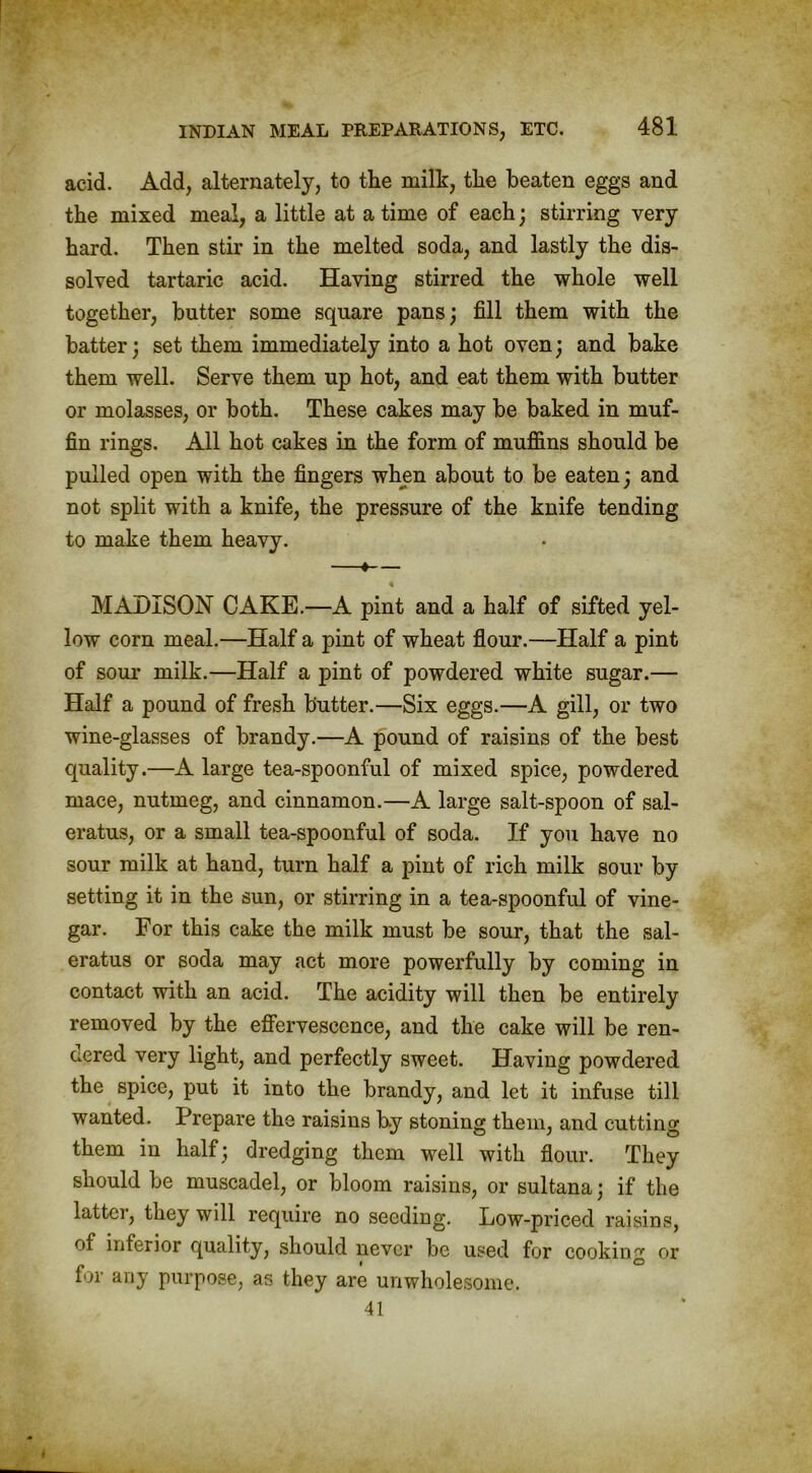 acid. Add, alternately, to the milk, the beaten eggs and the mixed meal, a little at a time of each; stirring very hard. Then stir in the melted soda, and lastly the dis- solved tartaric acid. Having stirred the whole well together, butter some square pans; fill them with the batter; set them immediately into a hot oven; and bake them well. Serve them up hot, and eat them with butter or molasses, or both. These cakes may be baked in muf- fin rings. All hot cakes in the form of muffins should be pulled open with the fingers when about to be eaten; and not split with a knife, the pressure of the knife tending to make them heavy. —*— MADISON CAKE.—A pint and a half of sifted yel- low corn meal.—Half a pint of wheat flour.—Half a pint of sour milk.—Half a pint of powdered white sugar.— Half a pound of fresh butter.—Six eggs.—A gill, or two wine-glasses of brandy.—A pound of raisins of the best quality.—A large tea-spoonful of mixed spice, powdered mace, nutmeg, and cinnamon.—A large salt-spoon of sal- eratus, or a small tea-spoonful of soda. If you have no sour milk at hand, turn half a pint of rich milk sour by setting it in the sun, or stirring in a tea-spoonful of vine- gar. For this cake the milk must be sour, that the sal- eratus or soda may act more powerfully by coming in contact with an acid. The acidity will then be entirely removed by the effervescence, and the cake will be ren- dered very light, and perfectly sweet. Having powdered the spice, put it into the brandy, and let it infuse till wanted. Prepare the raisins by stoning them, and cutting them in half; dredging them well with flour. They should be muscadel, or bloom raisins, or sultana; if the latter, they will require no seeding. Low-priced raisins, of inferior quality, should never be used for cooking or for any purpose, as they are unwholesome. 41